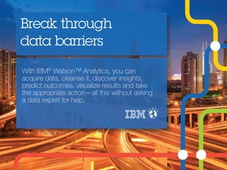 With IBM®
Watson™ Analytics, you can
acquire data, cleanse it, discover insights,
predict outcomes, visualize results and take
the appropriate action—all this without asking
a data expert for help.
Break through
data barriers
 