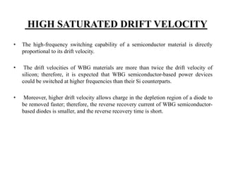 HIGH SATURATED DRIFT VELOCITY
• The high-frequency switching capability of a semiconductor material is directly
proportional to its drift velocity.
• The drift velocities of WBG materials are more than twice the drift velocity of
silicon; therefore, it is expected that WBG semiconductor-based power devices
could be switched at higher frequencies than their Si counterparts.
• Moreover, higher drift velocity allows charge in the depletion region of a diode to
be removed faster; therefore, the reverse recovery current of WBG semiconductor-
based diodes is smaller, and the reverse recovery time is short.
 