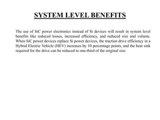 SYSTEM LEVEL BENEFITS
The use of SiC power electronics instead of Si devices will result in system level
benefits like reduced losses, increased efficiency, and reduced size and volume.
When SiC power devices replace Si power devices, the traction drive efficiency in a
Hybrid Electric Vehicle (HEV) increases by 10 percentage points, and the heat sink
required for the drive can be reduced to one-third of the original size.
 