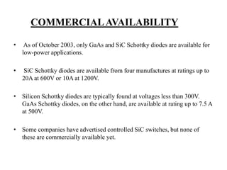 COMMERCIALAVAILABILITY
• As of October 2003, only GaAs and SiC Schottky diodes are available for
low-power applications.
• SiC Schottky diodes are available from four manufactures at ratings up to
20A at 600V or 10A at 1200V.
• Silicon Schottky diodes are typically found at voltages less than 300V.
GaAs Schottky diodes, on the other hand, are available at rating up to 7.5 A
at 500V.
• Some companies have advertised controlled SiC switches, but none of
these are commercially available yet.
 