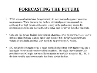 FORECASTING THE FUTURE
• WBG semiconductors have the opportunity to meet demanding power converter
requirements. While diamond has the best electrical properties, research on
applying it for high power applications is only in the preliminary stages. Its
processing problems are more difficult to solve than for any of the other materials.
• GaN and SiC power devices show similar advantages over Si power devices. GaN’s
intrinsic properties are slightly better than those of SiC; however, no pure GaN
wafers are available, and thus GaN needs to be grown on SiC wafers.
• SiC power devices technology is much more advanced than GaN technology and is
leading in research and commercialization efforts. The slight improvement GaN
provides over SiC might not be sufficient reason to use GaN instead of SiC. SiC is
the best suitable transition material for future power devices.
 