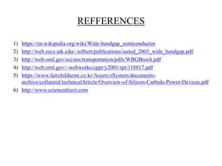 REFFERENCES
1) https://en.wikipedia.org/wiki/Wide-bandgap_semiconductor
2) http://web.eecs.utk.edu/~tolbert/publications/iasted_2003_wide_bandgap.pdf
3) http://web.ornl.gov/sci/ees/transportation/pdfs/WBGBroch.pdf
4) http://web.ornl.gov/~webworks/cppr/y2001/rpt/118817.pdf
5) https://www.fairchildsemi.co.kr/Assets/zSystem/documents-
archive/collateral/technicalArticle/Overview-of-Silicon-Carbide-Power-Devices.pdf
6) http://www.sciencedirect.com
 