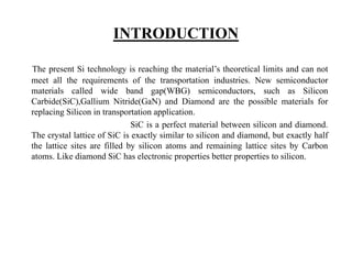 INTRODUCTION
The present Si technology is reaching the material’s theoretical limits and can not
meet all the requirements of the transportation industries. New semiconductor
materials called wide band gap(WBG) semiconductors, such as Silicon
Carbide(SiC),Gallium Nitride(GaN) and Diamond are the possible materials for
replacing Silicon in transportation application.
SiC is a perfect material between silicon and diamond.
The crystal lattice of SiC is exactly similar to silicon and diamond, but exactly half
the lattice sites are filled by silicon atoms and remaining lattice sites by Carbon
atoms. Like diamond SiC has electronic properties better properties to silicon.
 