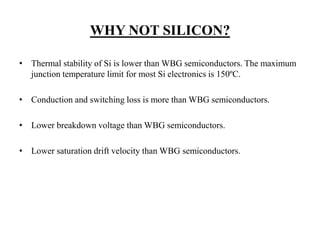 WHY NOT SILICON?
• Thermal stability of Si is lower than WBG semiconductors. The maximum
junction temperature limit for most Si electronics is 150ºC.
• Conduction and switching loss is more than WBG semiconductors.
• Lower breakdown voltage than WBG semiconductors.
• Lower saturation drift velocity than WBG semiconductors.
 