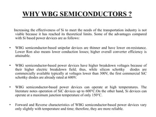 WHY WBG SEMICONDUCTORS ?
Increasing the effectiveness of Si to meet the needs of the transportation industry is not
viable because it has reached its theoretical limits. Some of the advantages compared
with Si based power devices are as follows:
• WBG semiconductor-based unipolar devices are thinner and have lower on-resistance.
Lower Ron also means lower conduction losses; higher overall converter efficiency is
attainable.
• WBG semiconductor-based power devices have higher breakdown voltages because of
their higher electric breakdown field; thus, while silicon schottky diodes are
commercially available typically at voltages lower than 300V, the first commercial SiC
schottky diodes are already rated at 600V.
• WBG semiconductor-based power devices can operate at high temperatures. The
literature notes operation of SiC devices up to 600°C.On the other hand, Si devices can
operate at a maximum junction temperature of only 150°C.
• Forward and Reverse characteristics of WBG semiconductor-based power devices vary
only slightly with temperature and time; therefore, they are more reliable.
 