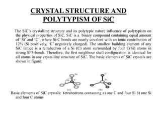 CRYSTAL STRUCTURE AND
POLYTYPISM OF SiC
The SiC’s crystalline structure and its polytypic nature influence of polytypism on
the physical properties of SiC. SiC is a binary compound containing equal amount
of ‘Si’ and ‘C’, where Si-C bonds are nearly covalent with an ionic contribution of
12% (Si positively, ‘C’ negatively charged). The smallest building element of any
SiC lattice is a tetrahedron of a Si (C) atom surrounded by four C(Si) atoms in
strong SP3-bonds. Therefore, the first neighbour shell configuration is identical for
all atoms in any crystalline structure of SiC. The basic elements of SiC crystals are
shown in figure:
Basic elements of SiC crystals: Tetrahedrons containing a) one C and four Si b) one Si
and four C atoms
 