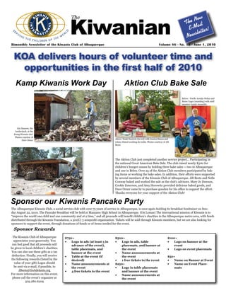 Kiwanian
                                              The                                                                                                New
                                                                                                                                             The ail
                                                                                                                                               E-M tter!
                                                                                                                                                   le
                                                                                                                                              News
Bimonthly Newsletter of the Kiwanis Club of Albuquerque                                                                    Volume 86 - No. 16 - June 1, 2010



  KOA delivers hours of volunteer time and
   opportunities in the first half of 2010
   Kamp Kiwanis Work Day                                                                Aktion Club Bake Sale
                                                                                                                                           Below: Noelle Armijo-Dolan and
                                                                                                                                           Bruce Yager (standing) with staff
                                                                                                                                           member Isaiah Jaramillo.




     Jim Hansen, the
   lumberjack, at the
  Kamp Kiwanis site!
   Photos courtesy of
                                                                               Above: Noah Naclerio (in red) with Jessica Stauss and
         Dave Orner
                                                                               Liban Ahmed working the table. Photos courtesy of Jill
                                                                               Beets




                                                                               The Aktion Club just completed another service project... Participating in
                                                                               the national Great American Bake Sale. The club raised nearly $500 for
                                                                               children’s hunger causes by holding three bake sales -- two in Albuquerque
                                                                               and one in Belen. Over 25 of the Aktion Club members participated by bak-
                                                                               ing items or working the bake sales. In addition, their efforts were supported
                                                                               by several members of the Kiwanis Club of Albuquerque. Jill Beets and Nelle
                                                                               Conway baked and worked the sale as the club’s advisors. Mary Jo Dawson,
                                                                               Cookie Emerson, and Amy Horowitz provided delicious baked goods, and
                                                                               Dave Orner came by to purchase goodies for his office to support the effort.
                                                                               Thanks everyone for your support of the Aktion Club!


Sponsor our Kiwanis Pancake Party
The Albuquerque Kiwanis Club, a social service club with over 75 years of service in Albuquerque, is once again holding its breakfast fundraiser on Sun-
day August 22, 2010. The Pancake Breakfast will be held at Manzano High School in Albuquerque. (On Lomas) The international mission of Kiwanis is to
“improve the world one child and one community and at a time,” and all proceeds will benefit children’s charities in the Albuquerque metro area, with funds
distributed through the Kiwanis Foundation, a 501(C) 3 nonprofit organization. Tickets will be sold through Kiwanis members, but we are also looking for
sponsors to support the event, through donations of funds or of items needed for the event.

  Sponsor Rewards
 The Kiwanis Club of Albuquerque          $750+                                $500+                                               $100+
  appreciates your generosity. You        •	  Logo in ads (at least 3 in       •	  Logo in ads, table                              •	  Logo on banner at the
 can feel good that all proceeds will         advance of the event),               placemats, and banner at                            event
be given to local children’s charities.       table placemats, and                 the event                                       •	  Logo on event placemats
You can also use these gifts as a tax         banner at the event              •	  Name announcements at
 deduction. Finally, you will receive     •	  Table at the event (if               the event                                       $50+
the following rewards (listed by the          desired)                         •	  1 free tickets to the event                     •	 Name on Banner at Event
  value of your gift) Logos should        •	  Name announcements at            $250+                                               •	 Name on Event Place-
  be sent via e-mail, if possible, to         the event                        •	  Logo in table placemats                            mats
      JBeets@GoAdelante.org               •	  4 free tickets to the event          and banner at the event
For more information on this event,                                            •	  Name announcements at
 please call the event’s organizer at                                              the event
            505.280.6209
 