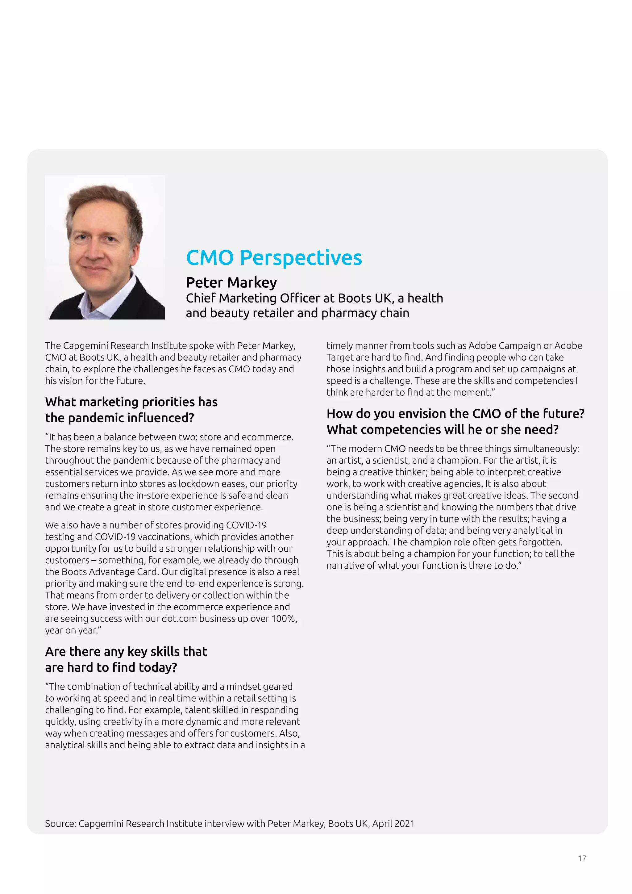 17
The Capgemini Research Institute spoke with Peter Markey,
CMO at Boots UK, a health and beauty retailer and pharmacy
chain, to explore the challenges he faces as CMO today and
his vision for the future.
What marketing priorities has
the pandemic influenced?
“It has been a balance between two: store and ecommerce.
The store remains key to us, as we have remained open
throughout the pandemic because of the pharmacy and
essential services we provide. As we see more and more
customers return into stores as lockdown eases, our priority
remains ensuring the in-store experience is safe and clean
and we create a great in store customer experience.
We also have a number of stores providing COVID-19
testing and COVID-19 vaccinations, which provides another
opportunity for us to build a stronger relationship with our
customers – something, for example, we already do through
the Boots Advantage Card. Our digital presence is also a real
priority and making sure the end-to-end experience is strong.
That means from order to delivery or collection within the
store. We have invested in the ecommerce experience and
are seeing success with our dot.com business up over 100%,
year on year.”
Are there any key skills that
are hard to find today?
“The combination of technical ability and a mindset geared
to working at speed and in real time within a retail setting is
challenging to find. For example, talent skilled in responding
quickly, using creativity in a more dynamic and more relevant
way when creating messages and offers for customers. Also,
analytical skills and being able to extract data and insights in a
timely manner from tools such as Adobe Campaign or Adobe
Target are hard to find. And finding people who can take
those insights and build a program and set up campaigns at
speed is a challenge. These are the skills and competencies I
think are harder to find at the moment.”
How do you envision the CMO of the future?
What competencies will he or she need?
“The modern CMO needs to be three things simultaneously:
an artist, a scientist, and a champion. For the artist, it is
being a creative thinker; being able to interpret creative
work, to work with creative agencies. It is also about
understanding what makes great creative ideas. The second
one is being a scientist and knowing the numbers that drive
the business; being very in tune with the results; having a
deep understanding of data; and being very analytical in
your approach. The champion role often gets forgotten.
This is about being a champion for your function; to tell the
narrative of what your function is there to do.”
CMO Perspectives
Peter Markey
Chief Marketing Officer at Boots UK, a health
and beauty retailer and pharmacy chain
Source: Capgemini Research Institute interview with Peter Markey, Boots UK, April 2021
 
