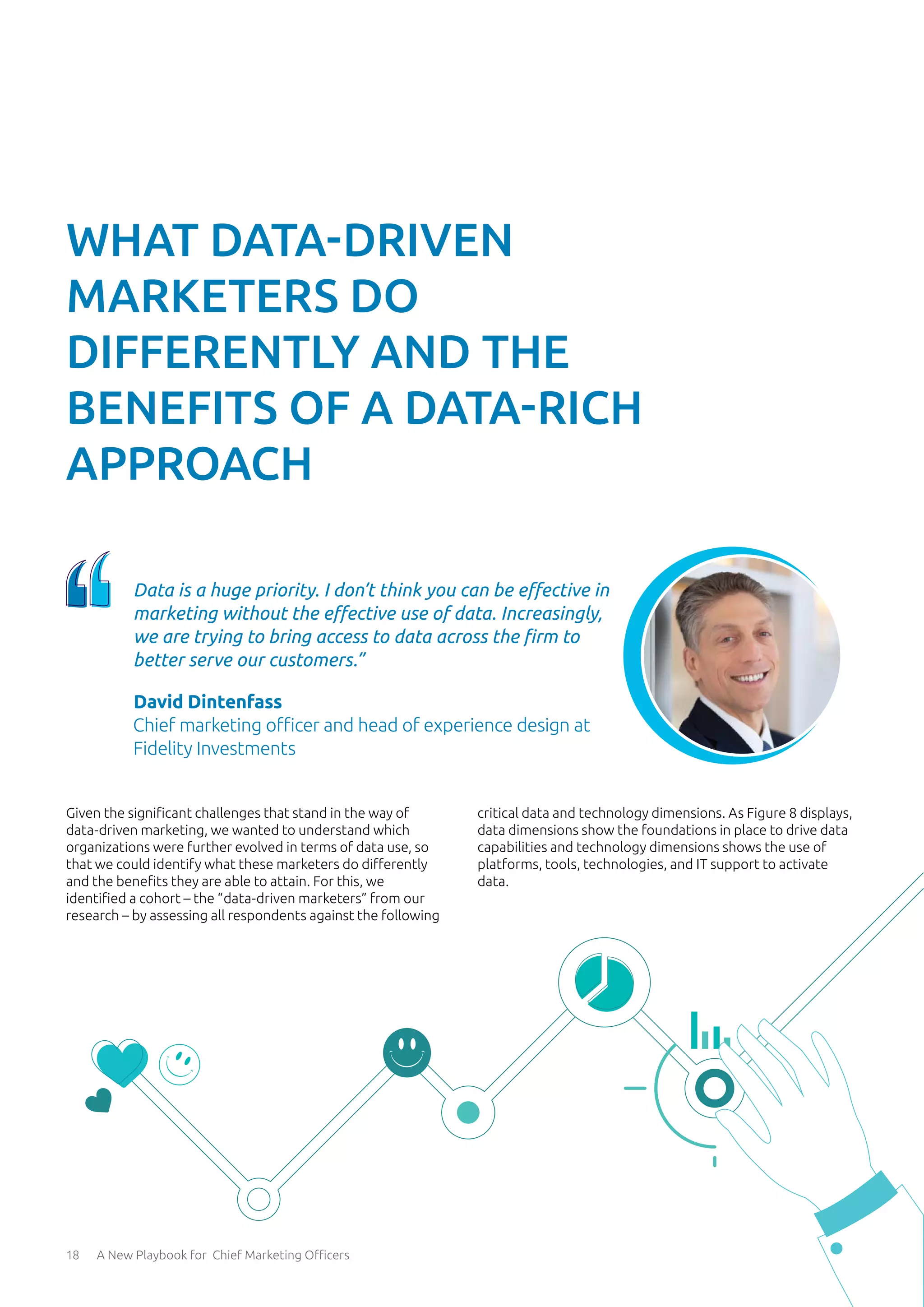 18 A New Playbook for Chief Marketing Officers
Given the significant challenges that stand in the way of
data-driven marketing, we wanted to understand which
organizations were further evolved in terms of data use, so
that we could identify what these marketers do differently
and the benefits they are able to attain. For this, we
identified a cohort – the “data-driven marketers” from our
research – by assessing all respondents against the following
critical data and technology dimensions. As Figure 8 displays,
data dimensions show the foundations in place to drive data
capabilities and technology dimensions shows the use of
platforms, tools, technologies, and IT support to activate
data.
WHAT DATA-DRIVEN
MARKETERS DO
DIFFERENTLY AND THE
BENEFITS OF A DATA-RICH
APPROACH
Data is a huge priority. I don’t think you can be effective in
marketing without the effective use of data. Increasingly,
we are trying to bring access to data across the firm to
better serve our customers.”
David Dintenfass
Chief marketing officer and head of experience design at
Fidelity Investments
 