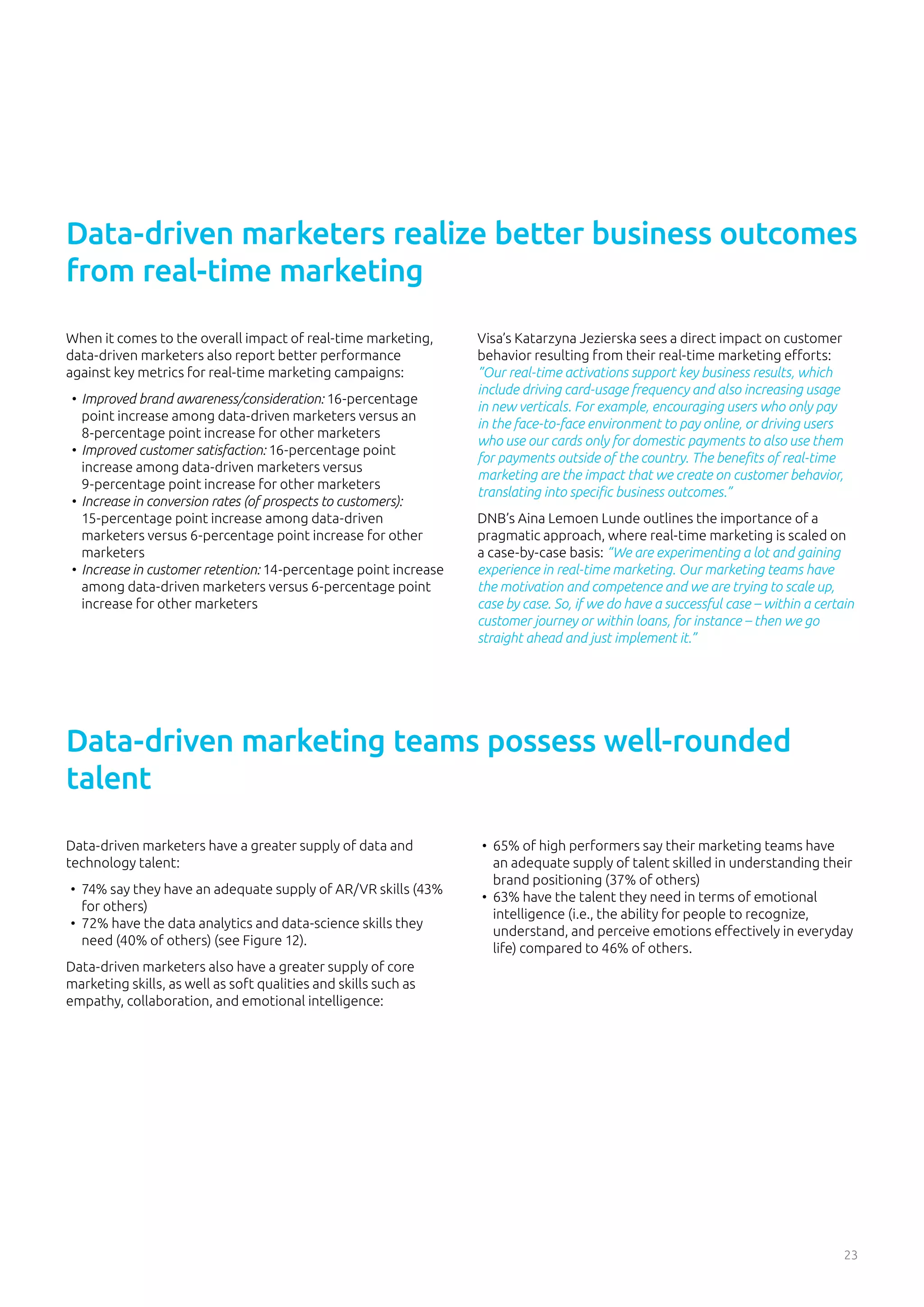 23
When it comes to the overall impact of real-time marketing,
data-driven marketers also report better performance
against key metrics for real-time marketing campaigns:
•	 Improved brand awareness/consideration: 16-percentage
point increase among data-driven marketers versus an
8-percentage point increase for other marketers
•	 Improved customer satisfaction: 16-percentage point
increase among data-driven marketers versus
9-percentage point increase for other marketers
•	 Increase in conversion rates (of prospects to customers):
15-percentage point increase among data-driven
marketers versus 6-percentage point increase for other
marketers
•	 Increase in customer retention: 14-percentage point increase
among data-driven marketers versus 6-percentage point
increase for other marketers
Data-driven marketers realize better business outcomes
from real-time marketing
Visa’s Katarzyna Jezierska sees a direct impact on customer
behavior resulting from their real-time marketing efforts:
”Our real-time activations support key business results, which
include driving card-usage frequency and also increasing usage
in new verticals. For example, encouraging users who only pay
in the face-to-face environment to pay online, or driving users
who use our cards only for domestic payments to also use them
for payments outside of the country. The benefits of real-time
marketing are the impact that we create on customer behavior,
translating into specific business outcomes.”
DNB’s Aina Lemoen Lunde outlines the importance of a
pragmatic approach, where real-time marketing is scaled on
a case-by-case basis: “We are experimenting a lot and gaining
experience in real-time marketing. Our marketing teams have
the motivation and competence and we are trying to scale up,
case by case. So, if we do have a successful case – within a certain
customer journey or within loans, for instance – then we go
straight ahead and just implement it.”
Data-driven marketers have a greater supply of data and
technology talent:
•	 74% say they have an adequate supply of AR/VR skills (43%
for others)
•	 72% have the data analytics and data-science skills they
need (40% of others) (see Figure 12).
Data-driven marketers also have a greater supply of core
marketing skills, as well as soft qualities and skills such as
empathy, collaboration, and emotional intelligence:
Data-driven marketing teams possess well-rounded
talent
•	 65% of high performers say their marketing teams have
an adequate supply of talent skilled in understanding their
brand positioning (37% of others)
•	 63% have the talent they need in terms of emotional
intelligence (i.e., the ability for people to recognize,
understand, and perceive emotions effectively in everyday
life) compared to 46% of others.
 