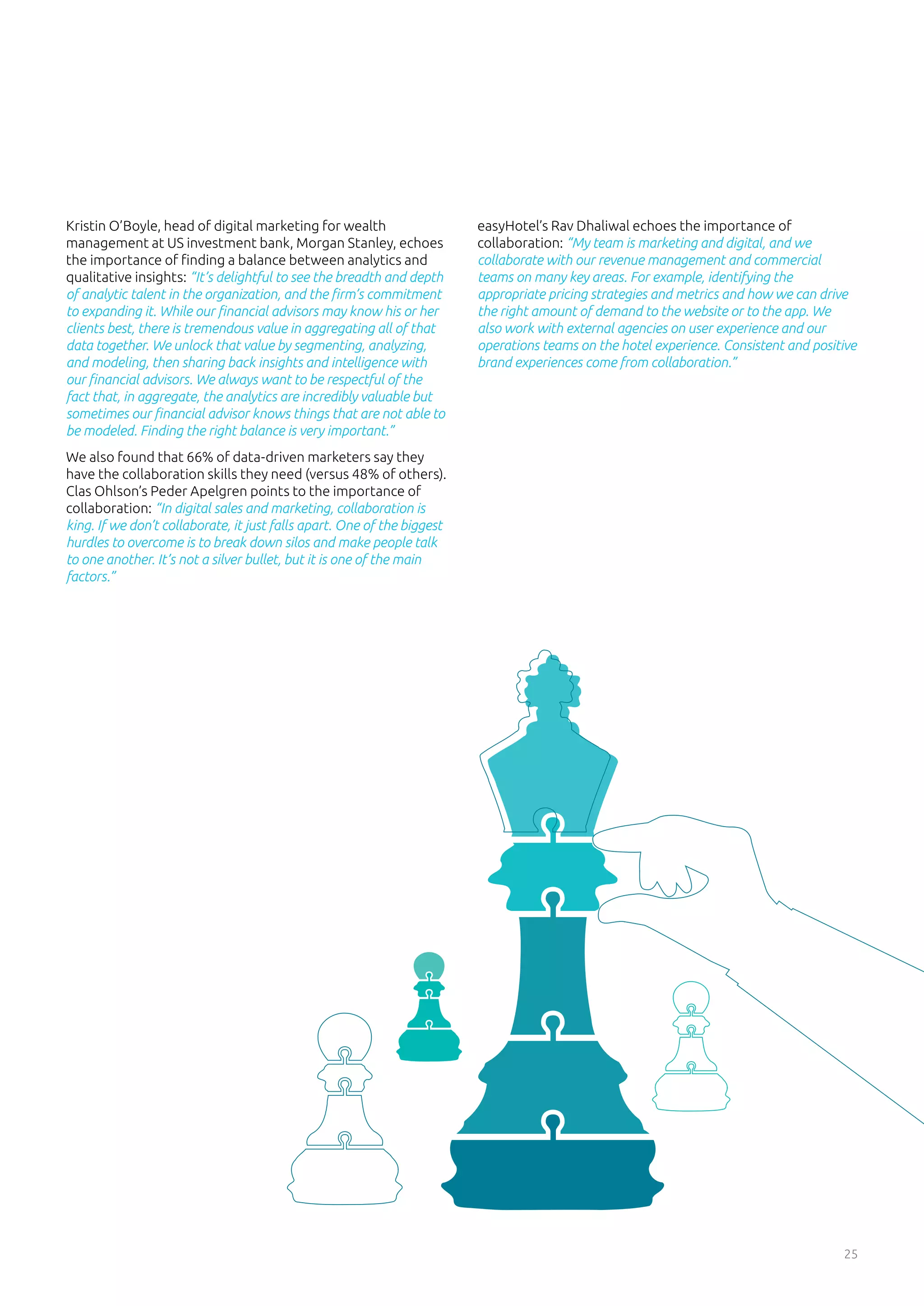 25
Kristin O’Boyle, head of digital marketing for wealth
management at US investment bank, Morgan Stanley, echoes
the importance of finding a balance between analytics and
qualitative insights: “It’s delightful to see the breadth and depth
of analytic talent in the organization, and the firm’s commitment
to expanding it. While our financial advisors may know his or her
clients best, there is tremendous value in aggregating all of that
data together. We unlock that value by segmenting, analyzing,
and modeling, then sharing back insights and intelligence with
our financial advisors. We always want to be respectful of the
fact that, in aggregate, the analytics are incredibly valuable but
sometimes our financial advisor knows things that are not able to
be modeled. Finding the right balance is very important.”
We also found that 66% of data-driven marketers say they
have the collaboration skills they need (versus 48% of others).
Clas Ohlson’s Peder Apelgren points to the importance of
collaboration: “In digital sales and marketing, collaboration is
king. If we don’t collaborate, it just falls apart. One of the biggest
hurdles to overcome is to break down silos and make people talk
to one another. It’s not a silver bullet, but it is one of the main
factors.”
easyHotel’s Rav Dhaliwal echoes the importance of
collaboration: “My team is marketing and digital, and we
collaborate with our revenue management and commercial
teams on many key areas. For example, identifying the
appropriate pricing strategies and metrics and how we can drive
the right amount of demand to the website or to the app. We
also work with external agencies on user experience and our
operations teams on the hotel experience. Consistent and positive
brand experiences come from collaboration.”
 