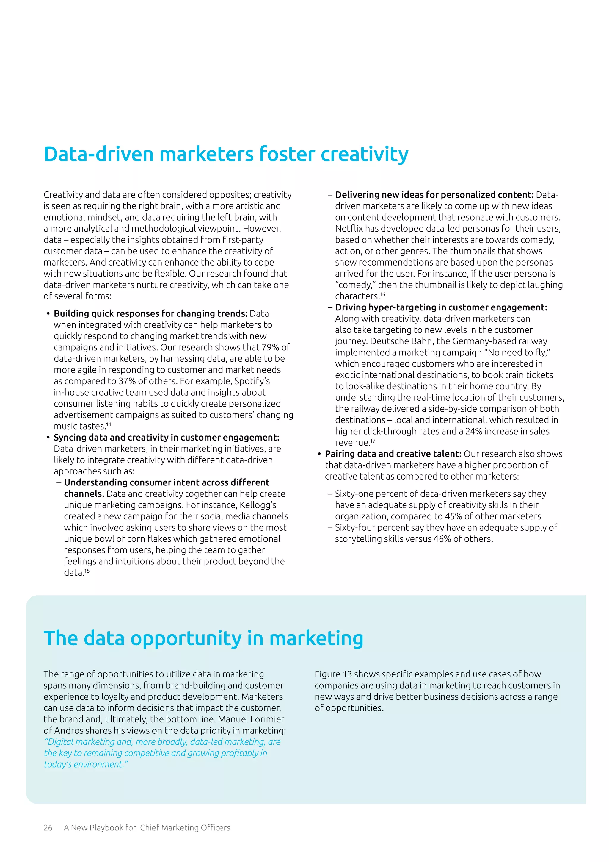 26 A New Playbook for Chief Marketing Officers
Creativity and data are often considered opposites; creativity
is seen as requiring the right brain, with a more artistic and
emotional mindset, and data requiring the left brain, with
a more analytical and methodological viewpoint. However,
data – especially the insights obtained from first-party
customer data – can be used to enhance the creativity of
marketers. And creativity can enhance the ability to cope
with new situations and be flexible. Our research found that
data-driven marketers nurture creativity, which can take one
of several forms:
•	 Building quick responses for changing trends: Data
when integrated with creativity can help marketers to
quickly respond to changing market trends with new
campaigns and initiatives. Our research shows that 79% of
data-driven marketers, by harnessing data, are able to be
more agile in responding to customer and market needs
as compared to 37% of others. For example, Spotify’s
in-house creative team used data and insights about
consumer listening habits to quickly create personalized
advertisement campaigns as suited to customers’ changing
music tastes.14
•	 Syncing data and creativity in customer engagement:
Data-driven marketers, in their marketing initiatives, are
likely to integrate creativity with different data-driven
approaches such as:
	
– Understanding consumer intent across different
channels. Data and creativity together can help create
unique marketing campaigns. For instance, Kellogg’s
created a new campaign for their social media channels
which involved asking users to share views on the most
unique bowl of corn flakes which gathered emotional
responses from users, helping the team to gather
feelings and intuitions about their product beyond the
data.15
	
– Delivering new ideas for personalized content: Data-
driven marketers are likely to come up with new ideas
on content development that resonate with customers.
Netflix has developed data-led personas for their users,
based on whether their interests are towards comedy,
action, or other genres. The thumbnails that shows
show recommendations are based upon the personas
arrived for the user. For instance, if the user persona is
“comedy,” then the thumbnail is likely to depict laughing
characters.16
	
– Driving hyper-targeting in customer engagement:
Along with creativity, data-driven marketers can
also take targeting to new levels in the customer
journey. Deutsche Bahn, the Germany-based railway
implemented a marketing campaign “No need to fly,”
which encouraged customers who are interested in
exotic international destinations, to book train tickets
to look-alike destinations in their home country. By
understanding the real-time location of their customers,
the railway delivered a side-by-side comparison of both
destinations – local and international, which resulted in
higher click-through rates and a 24% increase in sales
revenue.17
•	 Pairing data and creative talent: Our research also shows
that data-driven marketers have a higher proportion of
creative talent as compared to other marketers:
	
– Sixty-one percent of data-driven marketers say they
have an adequate supply of creativity skills in their
organization, compared to 45% of other marketers
	
– Sixty-four percent say they have an adequate supply of
storytelling skills versus 46% of others.
Data-driven marketers foster creativity
The range of opportunities to utilize data in marketing
spans many dimensions, from brand-building and customer
experience to loyalty and product development. Marketers
can use data to inform decisions that impact the customer,
the brand and, ultimately, the bottom line. Manuel Lorimier
of Andros shares his views on the data priority in marketing:
“Digital marketing and, more broadly, data-led marketing, are
the key to remaining competitive and growing profitably in
today’s environment.”
Figure 13 shows specific examples and use cases of how
companies are using data in marketing to reach customers in
new ways and drive better business decisions across a range
of opportunities.
The data opportunity in marketing
 