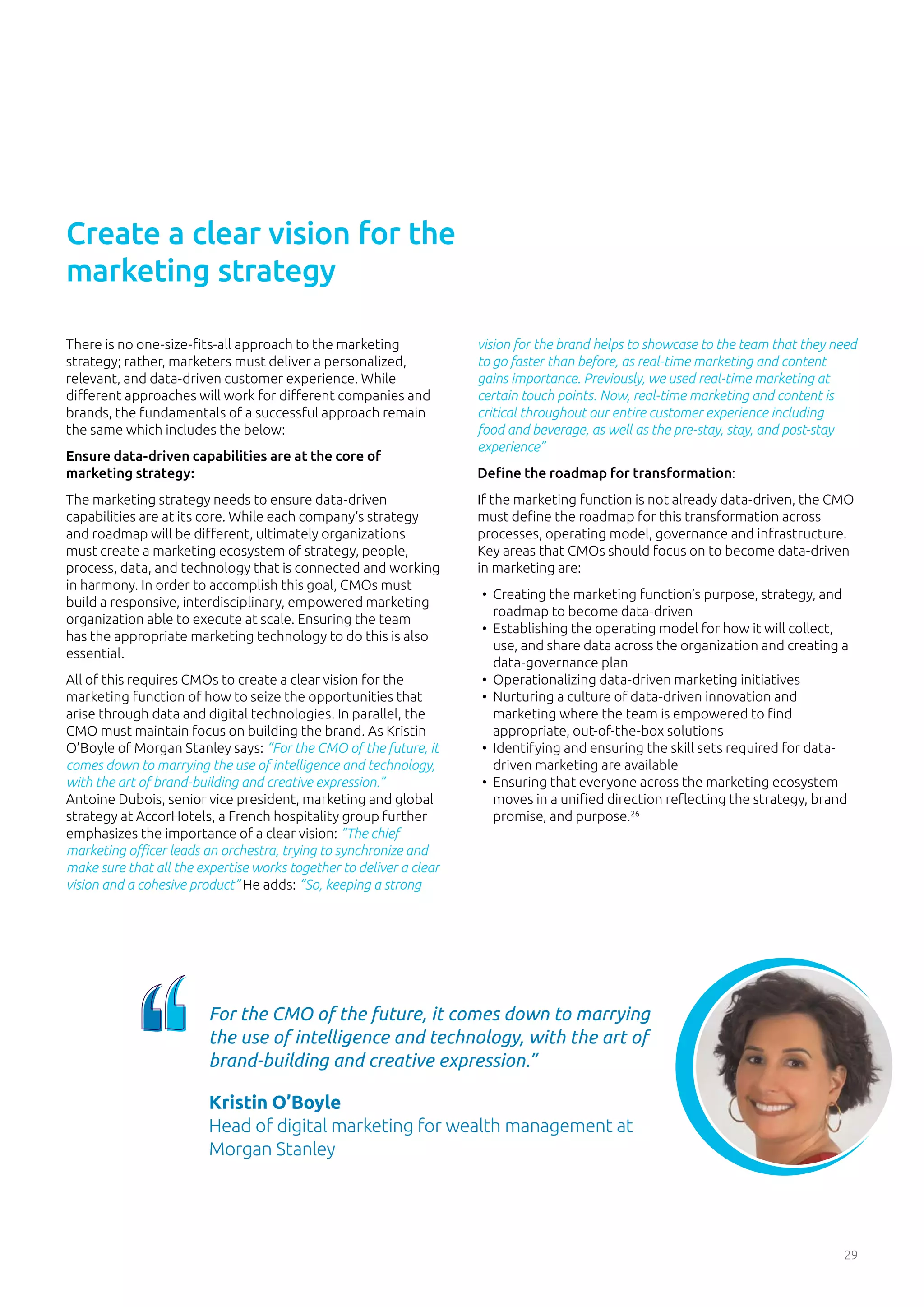 29
There is no one-size-fits-all approach to the marketing
strategy; rather, marketers must deliver a personalized,
relevant, and data-driven customer experience. While
different approaches will work for different companies and
brands, the fundamentals of a successful approach remain
the same which includes the below:
Ensure data-driven capabilities are at the core of
marketing strategy:
The marketing strategy needs to ensure data-driven
capabilities are at its core. While each company’s strategy
and roadmap will be different, ultimately organizations
must create a marketing ecosystem of strategy, people,
process, data, and technology that is connected and working
in harmony. In order to accomplish this goal, CMOs must
build a responsive, interdisciplinary, empowered marketing
organization able to execute at scale. Ensuring the team
has the appropriate marketing technology to do this is also
essential.
All of this requires CMOs to create a clear vision for the
marketing function of how to seize the opportunities that
arise through data and digital technologies. In parallel, the
CMO must maintain focus on building the brand. As Kristin
O’Boyle of Morgan Stanley says: “For the CMO of the future, it
comes down to marrying the use of intelligence and technology,
with the art of brand-building and creative expression.”
Antoine Dubois, senior vice president, marketing and global
strategy at AccorHotels, a French hospitality group further
emphasizes the importance of a clear vision: “The chief
marketing officer leads an orchestra, trying to synchronize and
make sure that all the expertise works together to deliver a clear
vision and a cohesive product” He adds: “So, keeping a strong
vision for the brand helps to showcase to the team that they need
to go faster than before, as real-time marketing and content
gains importance. Previously, we used real-time marketing at
certain touch points. Now, real-time marketing and content is
critical throughout our entire customer experience including
food and beverage, as well as the pre-stay, stay, and post-stay
experience”
Define the roadmap for transformation:
If the marketing function is not already data-driven, the CMO
must define the roadmap for this transformation across
processes, operating model, governance and infrastructure.
Key areas that CMOs should focus on to become data-driven
in marketing are:
•	 Creating the marketing function’s purpose, strategy, and
roadmap to become data-driven
•	 Establishing the operating model for how it will collect,
use, and share data across the organization and creating a
data-governance plan
•	 Operationalizing data-driven marketing initiatives
•	 Nurturing a culture of data-driven innovation and
marketing where the team is empowered to find
appropriate, out-of-the-box solutions
•	 Identifying and ensuring the skill sets required for data-
driven marketing are available
•	 Ensuring that everyone across the marketing ecosystem
moves in a unified direction reflecting the strategy, brand
promise, and purpose.26
Create a clear vision for the
marketing strategy
For the CMO of the future, it comes down to marrying
the use of intelligence and technology, with the art of
brand-building and creative expression.”
Kristin O’Boyle
Head of digital marketing for wealth management at
Morgan Stanley
 