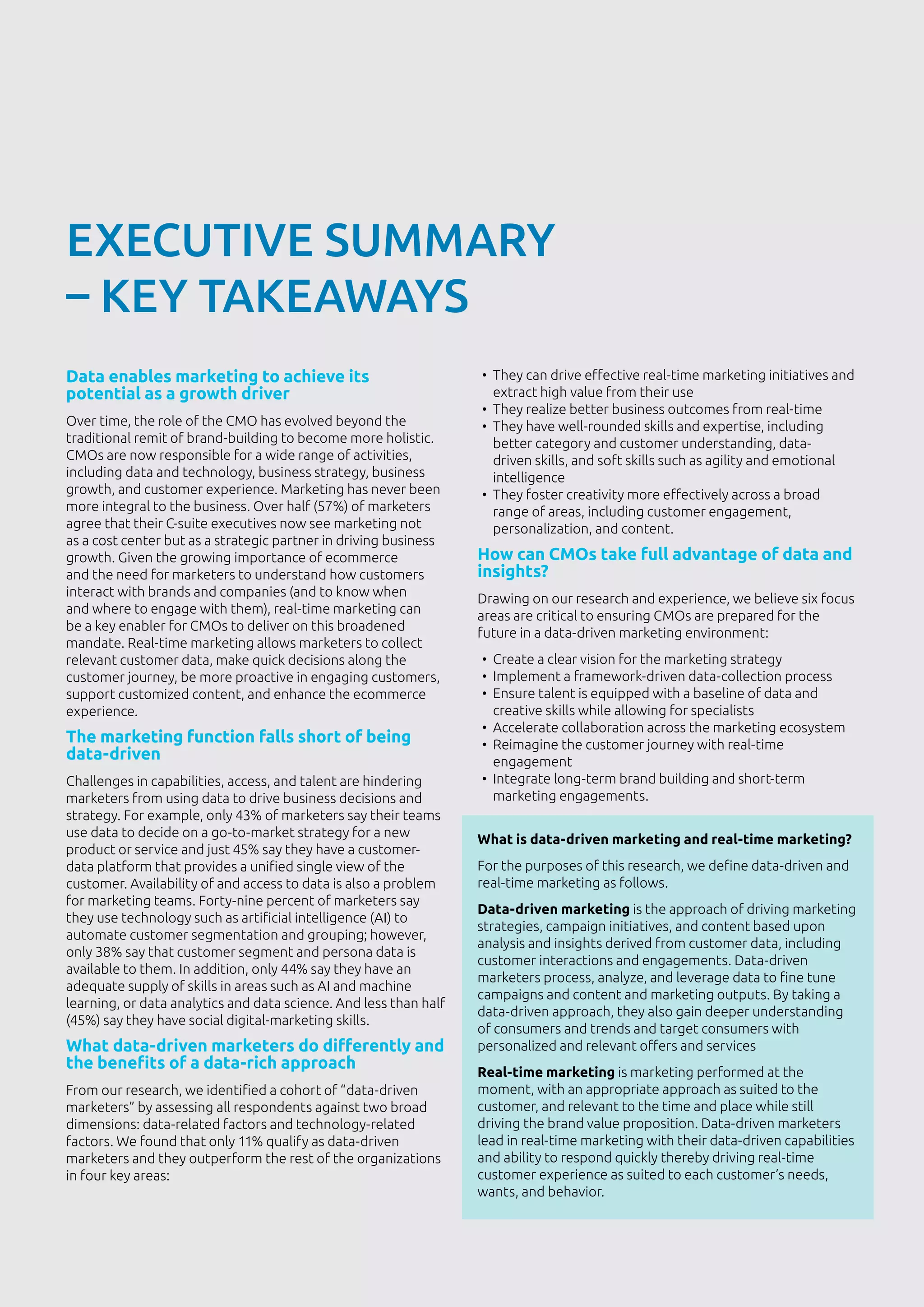 3
EXECUTIVE SUMMARY
– KEY TAKEAWAYS
Data enables marketing to achieve its
potential as a growth driver
Over time, the role of the CMO has evolved beyond the
traditional remit of brand-building to become more holistic.
CMOs are now responsible for a wide range of activities,
including data and technology, business strategy, business
growth, and customer experience. Marketing has never been
more integral to the business. Over half (57%) of marketers
agree that their C-suite executives now see marketing not
as a cost center but as a strategic partner in driving business
growth. Given the growing importance of ecommerce
and the need for marketers to understand how customers
interact with brands and companies (and to know when
and where to engage with them), real-time marketing can
be a key enabler for CMOs to deliver on this broadened
mandate. Real-time marketing allows marketers to collect
relevant customer data, make quick decisions along the
customer journey, be more proactive in engaging customers,
support customized content, and enhance the ecommerce
experience.
The marketing function falls short of being
data-driven
Challenges in capabilities, access, and talent are hindering
marketers from using data to drive business decisions and
strategy. For example, only 43% of marketers say their teams
use data to decide on a go-to-market strategy for a new
product or service and just 45% say they have a customer-
data platform that provides a unified single view of the
customer. Availability of and access to data is also a problem
for marketing teams. Forty-nine percent of marketers say
they use technology such as artificial intelligence (AI) to
automate customer segmentation and grouping; however,
only 38% say that customer segment and persona data is
available to them. In addition, only 44% say they have an
adequate supply of skills in areas such as AI and machine
learning, or data analytics and data science. And less than half
(45%) say they have social digital-marketing skills.
What data-driven marketers do differently and
the benefits of a data-rich approach
From our research, we identified a cohort of “data-driven
marketers” by assessing all respondents against two broad
dimensions: data-related factors and technology-related
factors. We found that only 11% qualify as data-driven
marketers and they outperform the rest of the organizations
in four key areas:
•	 They can drive effective real-time marketing initiatives and
extract high value from their use
•	 They realize better business outcomes from real-time
•	 They have well-rounded skills and expertise, including
better category and customer understanding, data-
driven skills, and soft skills such as agility and emotional
intelligence
•	 They foster creativity more effectively across a broad
range of areas, including customer engagement,
personalization, and content.
How can CMOs take full advantage of data and
insights?
Drawing on our research and experience, we believe six focus
areas are critical to ensuring CMOs are prepared for the
future in a data-driven marketing environment:
•	 Create a clear vision for the marketing strategy
•	 Implement a framework-driven data-collection process
•	 Ensure talent is equipped with a baseline of data and
creative skills while allowing for specialists
•	 Accelerate collaboration across the marketing ecosystem
•	 Reimagine the customer journey with real-time
engagement
•	 Integrate long-term brand building and short-term
marketing engagements.
What is data-driven marketing and real-time marketing?
For the purposes of this research, we define data-driven and
real-time marketing as follows.
Data-driven marketing is the approach of driving marketing
strategies, campaign initiatives, and content based upon
analysis and insights derived from customer data, including
customer interactions and engagements. Data-driven
marketers process, analyze, and leverage data to fine tune
campaigns and content and marketing outputs. By taking a
data-driven approach, they also gain deeper understanding
of consumers and trends and target consumers with
personalized and relevant offers and services
Real-time marketing is marketing performed at the
moment, with an appropriate approach as suited to the
customer, and relevant to the time and place while still
driving the brand value proposition. Data-driven marketers
lead in real-time marketing with their data-driven capabilities
and ability to respond quickly thereby driving real-time
customer experience as suited to each customer’s needs,
wants, and behavior.
 