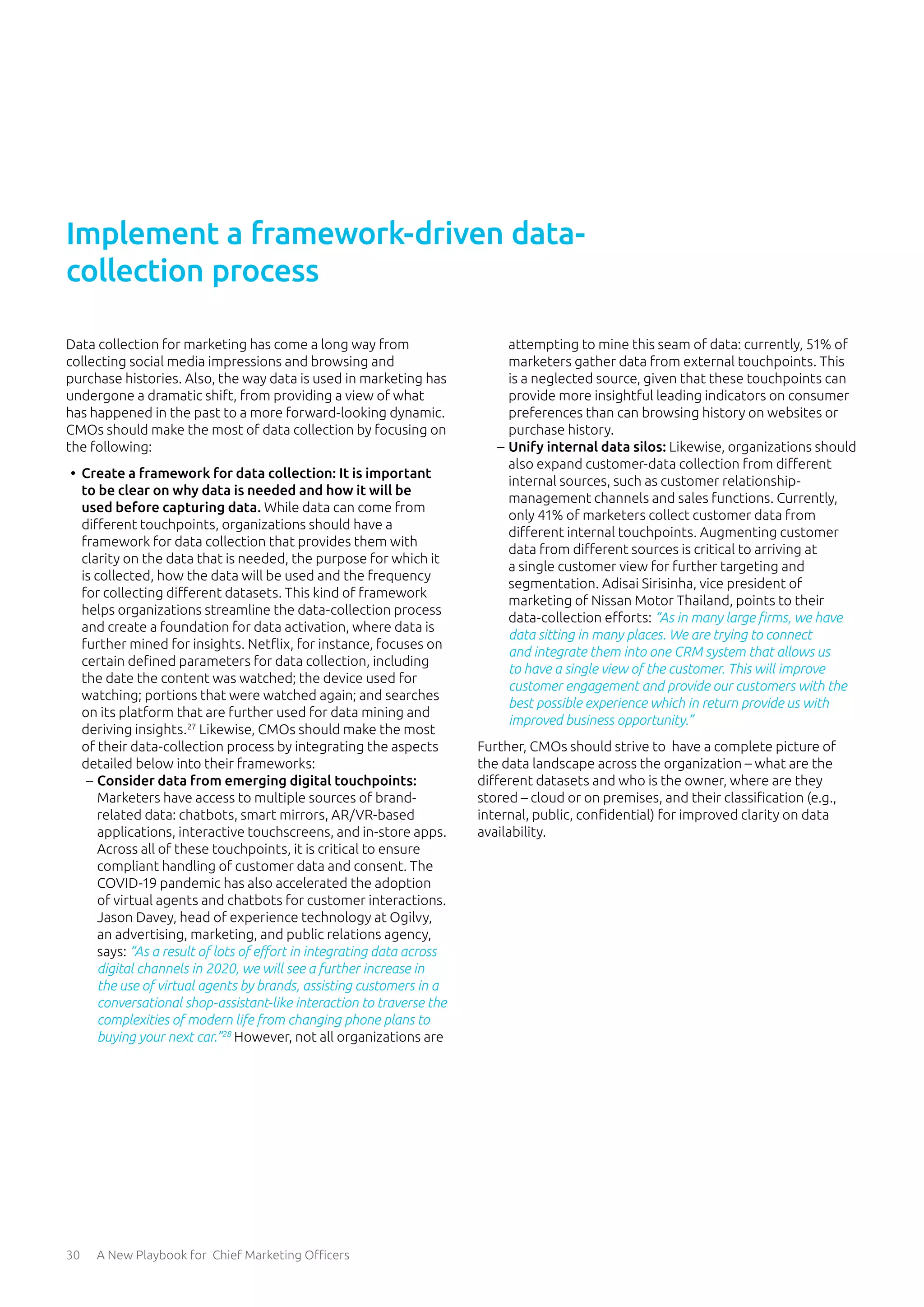 30 A New Playbook for Chief Marketing Officers
Data collection for marketing has come a long way from
collecting social media impressions and browsing and
purchase histories. Also, the way data is used in marketing has
undergone a dramatic shift, from providing a view of what
has happened in the past to a more forward-looking dynamic.
CMOs should make the most of data collection by focusing on
the following:
•	 Create a framework for data collection: It is important
to be clear on why data is needed and how it will be
used before capturing data. While data can come from
different touchpoints, organizations should have a
framework for data collection that provides them with
clarity on the data that is needed, the purpose for which it
is collected, how the data will be used and the frequency
for collecting different datasets. This kind of framework
helps organizations streamline the data-collection process
and create a foundation for data activation, where data is
further mined for insights. Netflix, for instance, focuses on
certain defined parameters for data collection, including
the date the content was watched; the device used for
watching; portions that were watched again; and searches
on its platform that are further used for data mining and
deriving insights.27
Likewise, CMOs should make the most
of their data-collection process by integrating the aspects
detailed below into their frameworks:
	
– Consider data from emerging digital touchpoints:
Marketers have access to multiple sources of brand-
related data: chatbots, smart mirrors, AR/VR-based
applications, interactive touchscreens, and in-store apps.
Across all of these touchpoints, it is critical to ensure
compliant handling of customer data and consent. The
COVID-19 pandemic has also accelerated the adoption
of virtual agents and chatbots for customer interactions.
Jason Davey, head of experience technology at Ogilvy,
an advertising, marketing, and public relations agency,
says: “As a result of lots of effort in integrating data across
digital channels in 2020, we will see a further increase in
the use of virtual agents by brands, assisting customers in a
conversational shop-assistant-like interaction to traverse the
complexities of modern life from changing phone plans to
buying your next car.”28
However, not all organizations are
attempting to mine this seam of data: currently, 51% of
marketers gather data from external touchpoints. This
is a neglected source, given that these touchpoints can
provide more insightful leading indicators on consumer
preferences than can browsing history on websites or
purchase history.
	
– Unify internal data silos: Likewise, organizations should
also expand customer-data collection from different
internal sources, such as customer relationship-
management channels and sales functions. Currently,
only 41% of marketers collect customer data from
different internal touchpoints. Augmenting customer
data from different sources is critical to arriving at
a single customer view for further targeting and
segmentation. Adisai Sirisinha, vice president of
marketing of Nissan Motor Thailand, points to their
data-collection efforts: “As in many large firms, we have
data sitting in many places. We are trying to connect
and integrate them into one CRM system that allows us
to have a single view of the customer. This will improve
customer engagement and provide our customers with the
best possible experience which in return provide us with
improved business opportunity.”
Further, CMOs should strive to have a complete picture of
the data landscape across the organization – what are the
different datasets and who is the owner, where are they
stored – cloud or on premises, and their classification (e.g.,
internal, public, confidential) for improved clarity on data
availability.
Implement a framework-driven data-
collection process
 