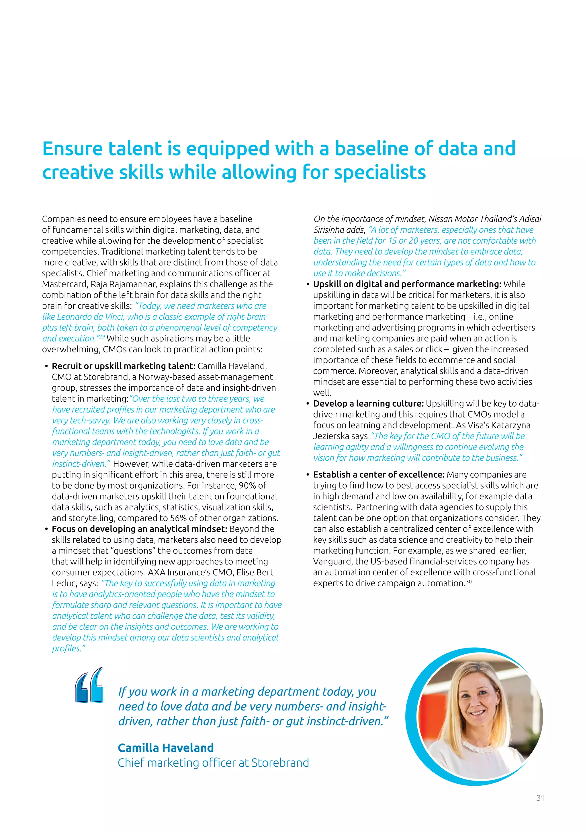 31
Companies need to ensure employees have a baseline
of fundamental skills within digital marketing, data, and
creative while allowing for the development of specialist
competencies. Traditional marketing talent tends to be
more creative, with skills that are distinct from those of data
specialists. Chief marketing and communications officer at
Mastercard, Raja Rajamannar, explains this challenge as the
combination of the left brain for data skills and the right
brain for creative skills: “Today, we need marketers who are
like Leonardo da Vinci, who is a classic example of right-brain
plus left-brain, both taken to a phenomenal level of competency
and execution.”29
While such aspirations may be a little
overwhelming, CMOs can look to practical action points:
•	 Recruit or upskill marketing talent: Camilla Haveland,
CMO at Storebrand, a Norway-based asset-management
group, stresses the importance of data and insight-driven
talent in marketing:“Over the last two to three years, we
have recruited profiles in our marketing department who are
very tech-savvy. We are also working very closely in cross-
functional teams with the technologists. If you work in a
marketing department today, you need to love data and be
very numbers- and insight-driven, rather than just faith- or gut
instinct-driven.” However, while data-driven marketers are
putting in significant effort in this area, there is still more
to be done by most organizations. For instance, 90% of
data-driven marketers upskill their talent on foundational
data skills, such as analytics, statistics, visualization skills,
and storytelling, compared to 56% of other organizations.
•	 Focus on developing an analytical mindset: Beyond the
skills related to using data, marketers also need to develop
a mindset that “questions” the outcomes from data
that will help in identifying new approaches to meeting
consumer expectations. AXA Insurance’s CMO, Elise Bert
Leduc, says: “The key to successfully using data in marketing
is to have analytics-oriented people who have the mindset to
formulate sharp and relevant questions. It is important to have
analytical talent who can challenge the data, test its validity,
and be clear on the insights and outcomes. We are working to
develop this mindset among our data scientists and analytical
profiles.”
On the importance of mindset, Nissan Motor Thailand’s Adisai
Sirisinha adds, “A lot of marketers, especially ones that have
been in the field for 15 or 20 years, are not comfortable with
data. They need to develop the mindset to embrace data,
understanding the need for certain types of data and how to
use it to make decisions.”
•	 Upskill on digital and performance marketing: While
upskilling in data will be critical for marketers, it is also
important for marketing talent to be upskilled in digital
marketing and performance marketing – i.e., online
marketing and advertising programs in which advertisers
and marketing companies are paid when an action is
completed such as a sales or click – given the increased
importance of these fields to ecommerce and social
commerce. Moreover, analytical skills and a data-driven
mindset are essential to performing these two activities
well.
•	 Develop a learning culture: Upskilling will be key to data-
driven marketing and this requires that CMOs model a
focus on learning and development. As Visa’s Katarzyna
Jezierska says “The key for the CMO of the future will be
learning agility and a willingness to continue evolving the
vision for how marketing will contribute to the business.”
•	 Establish a center of excellence: Many companies are
trying to find how to best access specialist skills which are
in high demand and low on availability, for example data
scientists. Partnering with data agencies to supply this
talent can be one option that organizations consider. They
can also establish a centralized center of excellence with
key skills such as data science and creativity to help their
marketing function. For example, as we shared earlier,
Vanguard, the US-based financial-services company has
an automation center of excellence with cross-functional
experts to drive campaign automation.30
Ensure talent is equipped with a baseline of data and
creative skills while allowing for specialists
If you work in a marketing department today, you
need to love data and be very numbers- and insight-
driven, rather than just faith- or gut instinct-driven.”
Camilla Haveland
Chief marketing officer at Storebrand
 