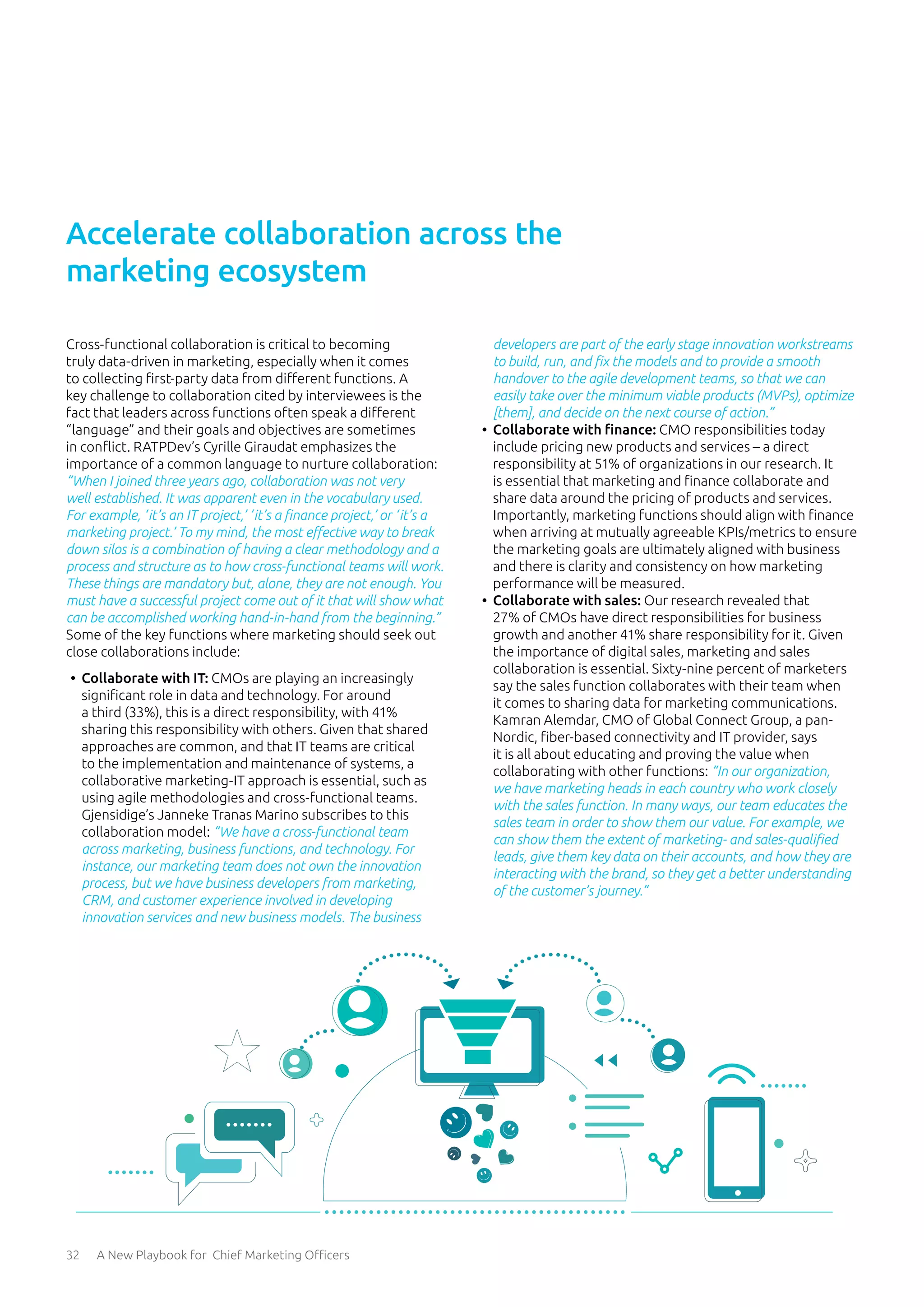 32 A New Playbook for Chief Marketing Officers
Cross-functional collaboration is critical to becoming
truly data-driven in marketing, especially when it comes
to collecting first-party data from different functions. A
key challenge to collaboration cited by interviewees is the
fact that leaders across functions often speak a different
“language” and their goals and objectives are sometimes
in conflict. RATPDev’s Cyrille Giraudat emphasizes the
importance of a common language to nurture collaboration:
“When I joined three years ago, collaboration was not very
well established. It was apparent even in the vocabulary used.
For example, ‘it’s an IT project,’ ‘it’s a finance project,’ or ‘it’s a
marketing project.’ To my mind, the most effective way to break
down silos is a combination of having a clear methodology and a
process and structure as to how cross-functional teams will work.
These things are mandatory but, alone, they are not enough. You
must have a successful project come out of it that will show what
can be accomplished working hand-in-hand from the beginning.”
Some of the key functions where marketing should seek out
close collaborations include:
•	 Collaborate with IT: CMOs are playing an increasingly
significant role in data and technology. For around
a third (33%), this is a direct responsibility, with 41%
sharing this responsibility with others. Given that shared
approaches are common, and that IT teams are critical
to the implementation and maintenance of systems, a
collaborative marketing-IT approach is essential, such as
using agile methodologies and cross-functional teams.
Gjensidige’s Janneke Tranas Marino subscribes to this
collaboration model: “We have a cross-functional team
across marketing, business functions, and technology. For
instance, our marketing team does not own the innovation
process, but we have business developers from marketing,
CRM, and customer experience involved in developing
innovation services and new business models. The business
developers are part of the early stage innovation workstreams
to build, run, and fix the models and to provide a smooth
handover to the agile development teams, so that we can
easily take over the minimum viable products (MVPs), optimize
[them], and decide on the next course of action.”
•	 Collaborate with finance: CMO responsibilities today
include pricing new products and services – a direct
responsibility at 51% of organizations in our research. It
is essential that marketing and finance collaborate and
share data around the pricing of products and services.
Importantly, marketing functions should align with finance
when arriving at mutually agreeable KPIs/metrics to ensure
the marketing goals are ultimately aligned with business
and there is clarity and consistency on how marketing
performance will be measured.
•	 Collaborate with sales: Our research revealed that
27% of CMOs have direct responsibilities for business
growth and another 41% share responsibility for it. Given
the importance of digital sales, marketing and sales
collaboration is essential. Sixty-nine percent of marketers
say the sales function collaborates with their team when
it comes to sharing data for marketing communications.
Kamran Alemdar, CMO of Global Connect Group, a pan-
Nordic, fiber-based connectivity and IT provider, says
it is all about educating and proving the value when
collaborating with other functions: “In our organization,
we have marketing heads in each country who work closely
with the sales function. In many ways, our team educates the
sales team in order to show them our value. For example, we
can show them the extent of marketing- and sales-qualified
leads, give them key data on their accounts, and how they are
interacting with the brand, so they get a better understanding
of the customer’s journey.”
Accelerate collaboration across the
marketing ecosystem
 
