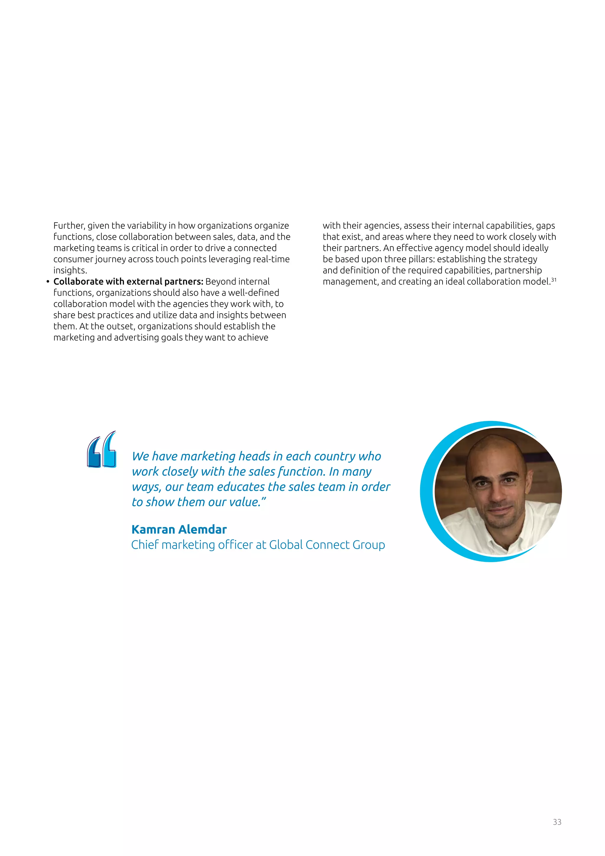 33
Further, given the variability in how organizations organize
functions, close collaboration between sales, data, and the
marketing teams is critical in order to drive a connected
consumer journey across touch points leveraging real-time
insights.
•	 Collaborate with external partners: Beyond internal
functions, organizations should also have a well-defined
collaboration model with the agencies they work with, to
share best practices and utilize data and insights between
them. At the outset, organizations should establish the
marketing and advertising goals they want to achieve
with their agencies, assess their internal capabilities, gaps
that exist, and areas where they need to work closely with
their partners. An effective agency model should ideally
be based upon three pillars: establishing the strategy
and definition of the required capabilities, partnership
management, and creating an ideal collaboration model.31
We have marketing heads in each country who
work closely with the sales function. In many
ways, our team educates the sales team in order
to show them our value.”
Kamran Alemdar
Chief marketing officer at Global Connect Group
 