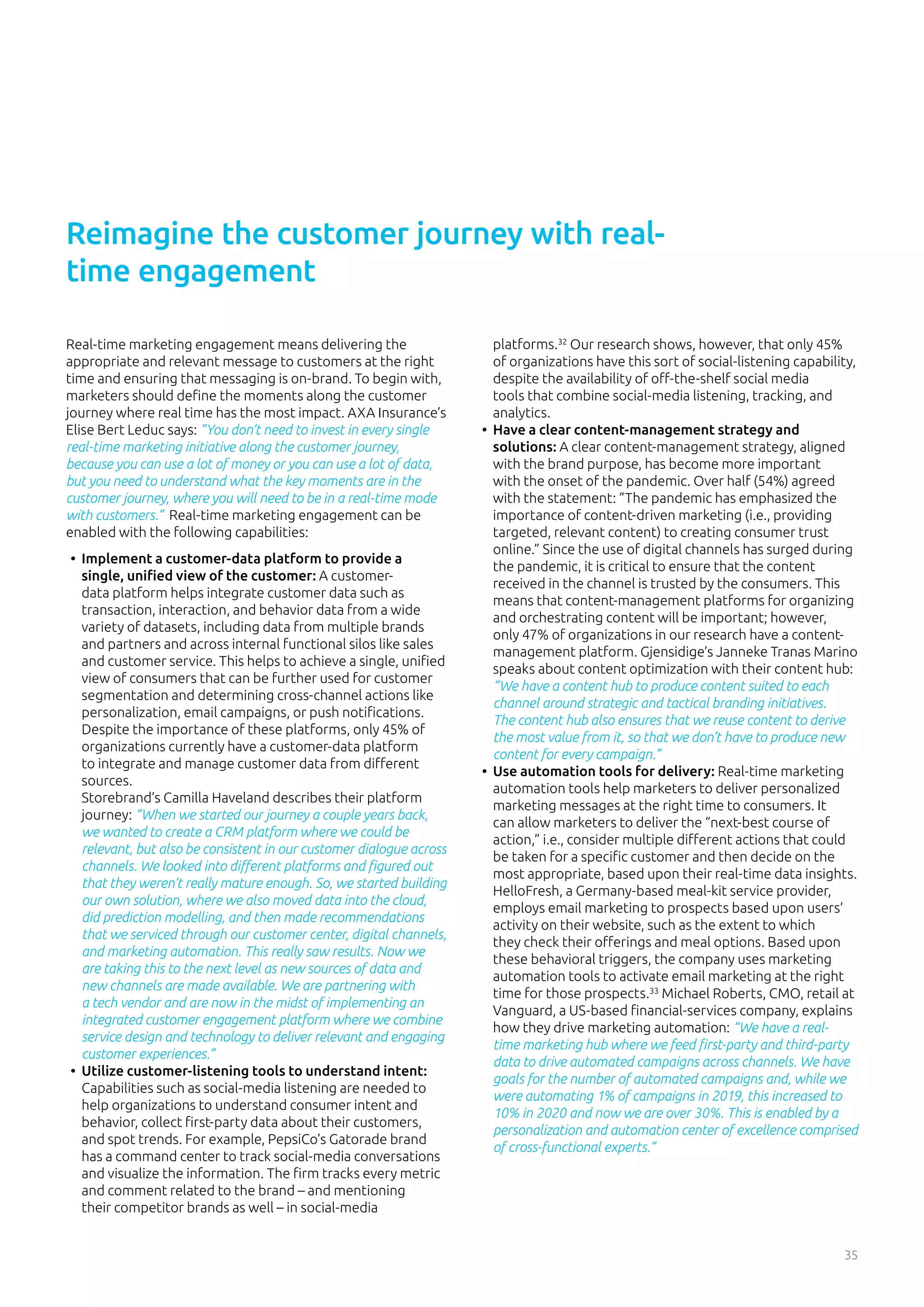 35
Real-time marketing engagement means delivering the
appropriate and relevant message to customers at the right
time and ensuring that messaging is on-brand. To begin with,
marketers should define the moments along the customer
journey where real time has the most impact. AXA Insurance’s
Elise Bert Leduc says: ”You don’t need to invest in every single
real-time marketing initiative along the customer journey,
because you can use a lot of money or you can use a lot of data,
but you need to understand what the key moments are in the
customer journey, where you will need to be in a real-time mode
with customers.” Real-time marketing engagement can be
enabled with the following capabilities:
•	 Implement a customer-data platform to provide a
single, unified view of the customer: A customer-
data platform helps integrate customer data such as
transaction, interaction, and behavior data from a wide
variety of datasets, including data from multiple brands
and partners and across internal functional silos like sales
and customer service. This helps to achieve a single, unified
view of consumers that can be further used for customer
segmentation and determining cross-channel actions like
personalization, email campaigns, or push notifications.
Despite the importance of these platforms, only 45% of
organizations currently have a customer-data platform
to integrate and manage customer data from different
sources.
Storebrand’s Camilla Haveland describes their platform
journey: “When we started our journey a couple years back,
we wanted to create a CRM platform where we could be
relevant, but also be consistent in our customer dialogue across
channels. We looked into different platforms and figured out
that they weren’t really mature enough. So, we started building
our own solution, where we also moved data into the cloud,
did prediction modelling, and then made recommendations
that we serviced through our customer center, digital channels,
and marketing automation. This really saw results. Now we
are taking this to the next level as new sources of data and
new channels are made available. We are partnering with
a tech vendor and are now in the midst of implementing an
integrated customer engagement platform where we combine
service design and technology to deliver relevant and engaging
customer experiences.”
•	 Utilize customer-listening tools to understand intent:
Capabilities such as social-media listening are needed to
help organizations to understand consumer intent and
behavior, collect first-party data about their customers,
and spot trends. For example, PepsiCo’s Gatorade brand
has a command center to track social-media conversations
and visualize the information. The firm tracks every metric
and comment related to the brand – and mentioning
their competitor brands as well – in social-media
platforms.32
Our research shows, however, that only 45%
of organizations have this sort of social-listening capability,
despite the availability of off-the-shelf social media
tools that combine social-media listening, tracking, and
analytics.
•	 Have a clear content-management strategy and
solutions: A clear content-management strategy, aligned
with the brand purpose, has become more important
with the onset of the pandemic. Over half (54%) agreed
with the statement: “The pandemic has emphasized the
importance of content-driven marketing (i.e., providing
targeted, relevant content) to creating consumer trust
online.” Since the use of digital channels has surged during
the pandemic, it is critical to ensure that the content
received in the channel is trusted by the consumers. This
means that content-management platforms for organizing
and orchestrating content will be important; however,
only 47% of organizations in our research have a content-
management platform. Gjensidige’s Janneke Tranas Marino
speaks about content optimization with their content hub:
“We have a content hub to produce content suited to each
channel around strategic and tactical branding initiatives.
The content hub also ensures that we reuse content to derive
the most value from it, so that we don’t have to produce new
content for every campaign.”
•	 Use automation tools for delivery: Real-time marketing
automation tools help marketers to deliver personalized
marketing messages at the right time to consumers. It
can allow marketers to deliver the “next-best course of
action,” i.e., consider multiple different actions that could
be taken for a specific customer and then decide on the
most appropriate, based upon their real-time data insights.
HelloFresh, a Germany-based meal-kit service provider,
employs email marketing to prospects based upon users’
activity on their website, such as the extent to which
they check their offerings and meal options. Based upon
these behavioral triggers, the company uses marketing
automation tools to activate email marketing at the right
time for those prospects.33
Michael Roberts, CMO, retail at
Vanguard, a US-based financial-services company, explains
how they drive marketing automation: “We have a real-
time marketing hub where we feed first-party and third-party
data to drive automated campaigns across channels. We have
goals for the number of automated campaigns and, while we
were automating 1% of campaigns in 2019, this increased to
10% in 2020 and now we are over 30%. This is enabled by a
personalization and automation center of excellence comprised
of cross-functional experts.”
Reimagine the customer journey with real-
time engagement
 