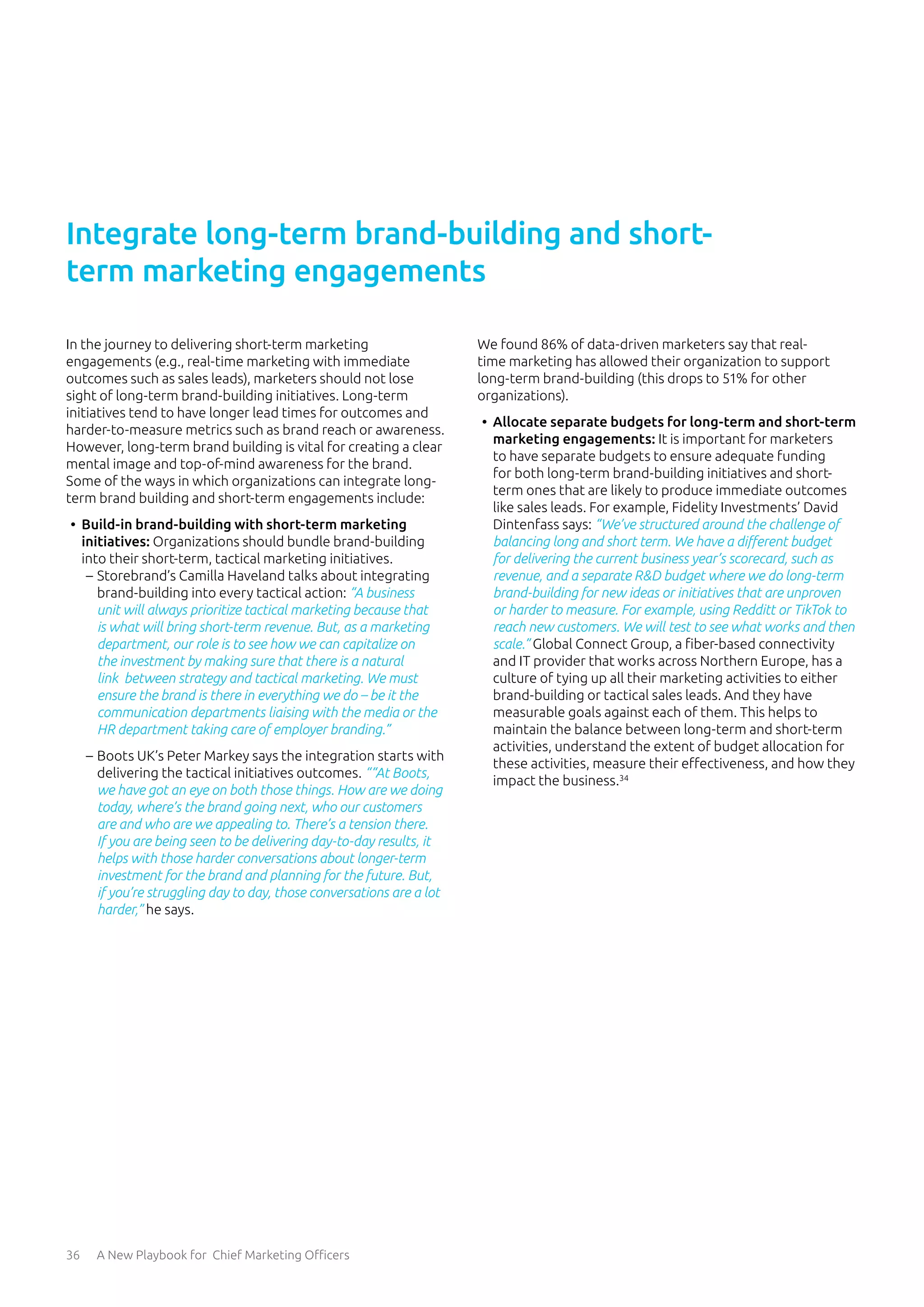 36 A New Playbook for Chief Marketing Officers
In the journey to delivering short-term marketing
engagements (e.g., real-time marketing with immediate
outcomes such as sales leads), marketers should not lose
sight of long-term brand-building initiatives. Long-term
initiatives tend to have longer lead times for outcomes and
harder-to-measure metrics such as brand reach or awareness.
However, long-term brand building is vital for creating a clear
mental image and top-of-mind awareness for the brand.
Some of the ways in which organizations can integrate long-
term brand building and short-term engagements include:
•	 Build-in brand-building with short-term marketing
initiatives: Organizations should bundle brand-building
into their short-term, tactical marketing initiatives.
	
– Storebrand’s Camilla Haveland talks about integrating
brand-building into every tactical action: “A business
unit will always prioritize tactical marketing because that
is what will bring short-term revenue. But, as a marketing
department, our role is to see how we can capitalize on
the investment by making sure that there is a natural
link between strategy and tactical marketing. We must
ensure the brand is there in everything we do – be it the
communication departments liaising with the media or the
HR department taking care of employer branding.”
	
– Boots UK’s Peter Markey says the integration starts with
delivering the tactical initiatives outcomes. ““At Boots,
we have got an eye on both those things. How are we doing
today, where’s the brand going next, who our customers
are and who are we appealing to. There’s a tension there.
If you are being seen to be delivering day-to-day results, it
helps with those harder conversations about longer-term
investment for the brand and planning for the future. But,
if you’re struggling day to day, those conversations are a lot
harder,” he says.
We found 86% of data-driven marketers say that real-
time marketing has allowed their organization to support
long-term brand-building (this drops to 51% for other
organizations).
•	 Allocate separate budgets for long-term and short-term
marketing engagements: It is important for marketers
to have separate budgets to ensure adequate funding
for both long-term brand-building initiatives and short-
term ones that are likely to produce immediate outcomes
like sales leads. For example, Fidelity Investments’ David
Dintenfass says: “We’ve structured around the challenge of
balancing long and short term. We have a different budget
for delivering the current business year’s scorecard, such as
revenue, and a separate R&D budget where we do long-term
brand-building for new ideas or initiatives that are unproven
or harder to measure. For example, using Redditt or TikTok to
reach new customers. We will test to see what works and then
scale.” Global Connect Group, a fiber-based connectivity
and IT provider that works across Northern Europe, has a
culture of tying up all their marketing activities to either
brand-building or tactical sales leads. And they have
measurable goals against each of them. This helps to
maintain the balance between long-term and short-term
activities, understand the extent of budget allocation for
these activities, measure their effectiveness, and how they
impact the business.34
Integrate long-term brand-building and short-
term marketing engagements
 