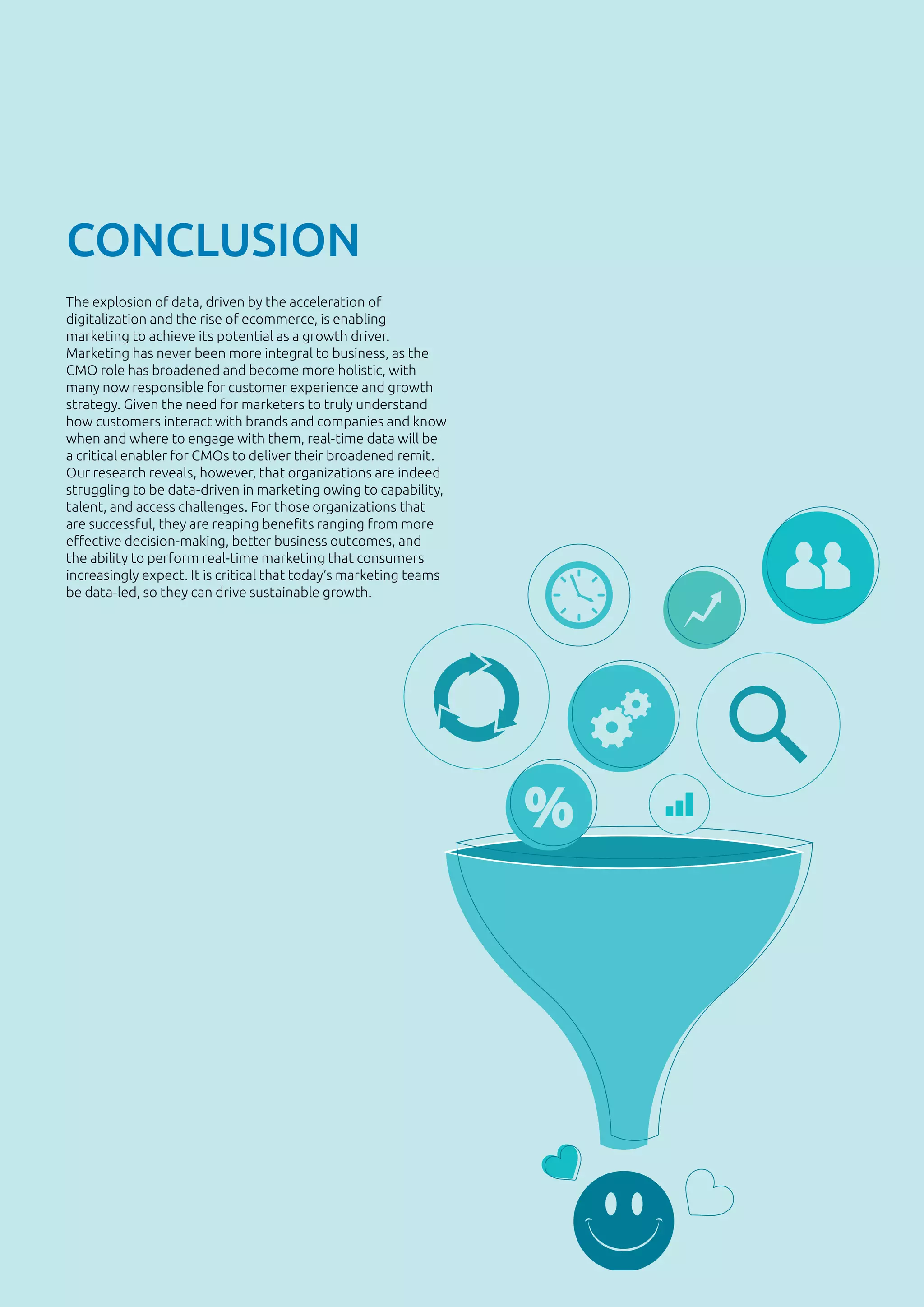 37
CONCLUSION
The explosion of data, driven by the acceleration of
digitalization and the rise of ecommerce, is enabling
marketing to achieve its potential as a growth driver.
Marketing has never been more integral to business, as the
CMO role has broadened and become more holistic, with
many now responsible for customer experience and growth
strategy. Given the need for marketers to truly understand
how customers interact with brands and companies and know
when and where to engage with them, real-time data will be
a critical enabler for CMOs to deliver their broadened remit.
Our research reveals, however, that organizations are indeed
struggling to be data-driven in marketing owing to capability,
talent, and access challenges. For those organizations that
are successful, they are reaping benefits ranging from more
effective decision-making, better business outcomes, and
the ability to perform real-time marketing that consumers
increasingly expect. It is critical that today’s marketing teams
be data-led, so they can drive sustainable growth.
 