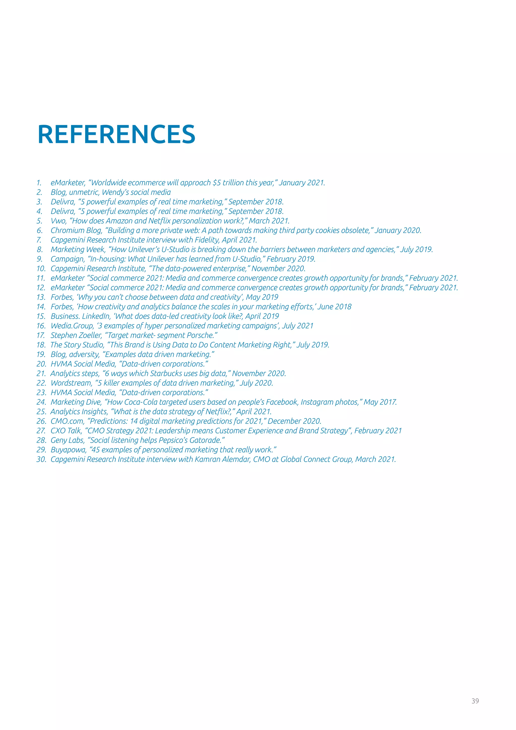 39
REFERENCES
1.	 eMarketer, “Worldwide ecommerce will approach $5 trillion this year,” January 2021.
2.	 Blog, unmetric, Wendy’s social media
3.	 Delivra, “5 powerful examples of real time marketing,” September 2018.
4.	 Delivra, “5 powerful examples of real time marketing,” September 2018.
5.	 Vwo, “How does Amazon and Netflix personalization work?,” March 2021.
6.	 Chromium Blog, “Building a more private web: A path towards making third party cookies obsolete,” January 2020.
7.	 Capgemini Research Institute interview with Fidelity, April 2021.
8.	 Marketing Week, “How Unilever’s U-Studio is breaking down the barriers between marketers and agencies,” July 2019.
9.	 Campaign, “In-housing: What Unilever has learned from U-Studio,” February 2019.
10.	 Capgemini Research Institute, “The data-powered enterprise,” November 2020.
11.	 eMarketer “Social commerce 2021: Media and commerce convergence creates growth opportunity for brands,” February 2021.
12.	 eMarketer “Social commerce 2021: Media and commerce convergence creates growth opportunity for brands,” February 2021.
13.	 Forbes, ‘Why you can’t choose between data and creativity’, May 2019
14.	 Forbes, ‘How creativity and analytics balance the scales in your marketing efforts,’ June 2018
15.	 Business. LinkedIn, ‘What does data-led creativity look like?, April 2019
16.	 Wedia.Group, ‘3 examples of hyper personalized marketing campaigns’, July 2021
17.	 Stephen Zoeller, “Target market- segment Porsche.”
18.	 The Story Studio, “This Brand is Using Data to Do Content Marketing Right,” July 2019.
19.	 Blog, adversity, “Examples data driven marketing.”
20.	 HVMA Social Media, “Data-driven corporations.”
21.	 Analytics steps, “6 ways which Starbucks uses big data,” November 2020.
22.	 Wordstream, “5 killer examples of data driven marketing,” July 2020.
23.	 HVMA Social Media, “Data-driven corporations.”
24.	 Marketing Dive, “How Coca-Cola targeted users based on people’s Facebook, Instagram photos,” May 2017.
25.	 Analytics Insights, “What is the data strategy of Netflix?,” April 2021.
26.	 CMO.com, “Predictions: 14 digital marketing predictions for 2021,” December 2020.
27.	 CXO Talk, “CMO Strategy 2021: Leadership means Customer Experience and Brand Strategy”, February 2021
28.	 Geny Labs, “Social listening helps Pepsico’s Gatorade.”
29.	 Buyapowa, “45 examples of personalized marketing that really work.”
30.	 Capgemini Research Institute interview with Kamran Alemdar, CMO at Global Connect Group, March 2021.
 