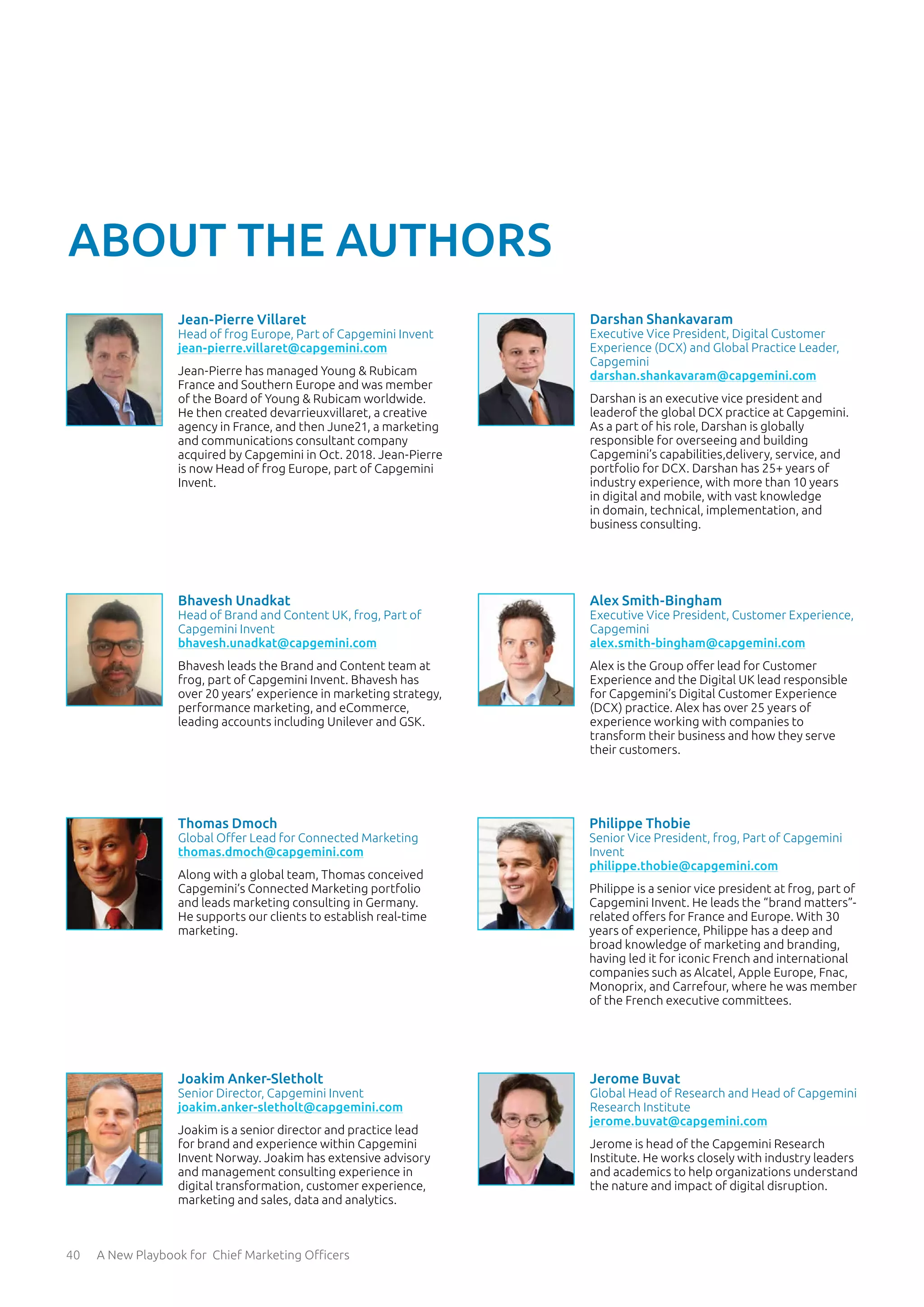 40 A New Playbook for Chief Marketing Officers
Jerome Buvat
Global Head of Research and Head of Capgemini
Research Institute
jerome.buvat@capgemini.com
Jerome is head of the Capgemini Research
Institute. He works closely with industry leaders
and academics to help organizations understand
the nature and impact of digital disruption.
ABOUT THE AUTHORS
Jean-Pierre Villaret
Head of frog Europe, Part of Capgemini Invent
jean-pierre.villaret@capgemini.com
Jean-Pierre has managed Young & Rubicam
France and Southern Europe and was member
of the Board of Young & Rubicam worldwide.
He then created devarrieuxvillaret, a creative
agency in France, and then June21, a marketing
and communications consultant company
acquired by Capgemini in Oct. 2018. Jean-Pierre
is now Head of frog Europe, part of Capgemini
Invent.
Bhavesh Unadkat
Head of Brand and Content UK, frog, Part of
Capgemini Invent
bhavesh.unadkat@capgemini.com
Bhavesh leads the Brand and Content team at
frog, part of Capgemini Invent. Bhavesh has
over 20 years’ experience in marketing strategy,
performance marketing, and eCommerce,
leading accounts including Unilever and GSK.
Philippe Thobie
Senior Vice President, frog, Part of Capgemini
Invent
philippe.thobie@capgemini.com
Philippe is a senior vice president at frog, part of
Capgemini Invent. He leads the “brand matters”-
related offers for France and Europe. With 30
years of experience, Philippe has a deep and
broad knowledge of marketing and branding,
having led it for iconic French and international
companies such as Alcatel, Apple Europe, Fnac,
Monoprix, and Carrefour, where he was member
of the French executive committees.
Darshan Shankavaram
Executive Vice President, Digital Customer
Experience (DCX) and Global Practice Leader,
Capgemini
darshan.shankavaram@capgemini.com
Darshan is an executive vice president and
leaderof the global DCX practice at Capgemini.
As a part of his role, Darshan is globally
responsible for overseeing and building
Capgemini’s capabilities,delivery, service, and
portfolio for DCX. Darshan has 25+ years of
industry experience, with more than 10 years
in digital and mobile, with vast knowledge
in domain, technical, implementation, and
business consulting.
Alex Smith-Bingham
Executive Vice President, Customer Experience,
Capgemini
alex.smith-bingham@capgemini.com
Alex is the Group offer lead for Customer
Experience and the Digital UK lead responsible
for Capgemini’s Digital Customer Experience
(DCX) practice. Alex has over 25 years of
experience working with companies to
transform their business and how they serve
their customers.
Thomas Dmoch
Global Offer Lead for Connected Marketing
thomas.dmoch@capgemini.com
Along with a global team, Thomas conceived
Capgemini’s Connected Marketing portfolio
and leads marketing consulting in Germany.
He supports our clients to establish real-time
marketing.
Joakim Anker-Sletholt
Senior Director, Capgemini Invent
joakim.anker-sletholt@capgemini.com
Joakim is a senior director and practice lead
for brand and experience within Capgemini
Invent Norway. Joakim has extensive advisory
and management consulting experience in
digital transformation, customer experience,
marketing and sales, data and analytics.
 