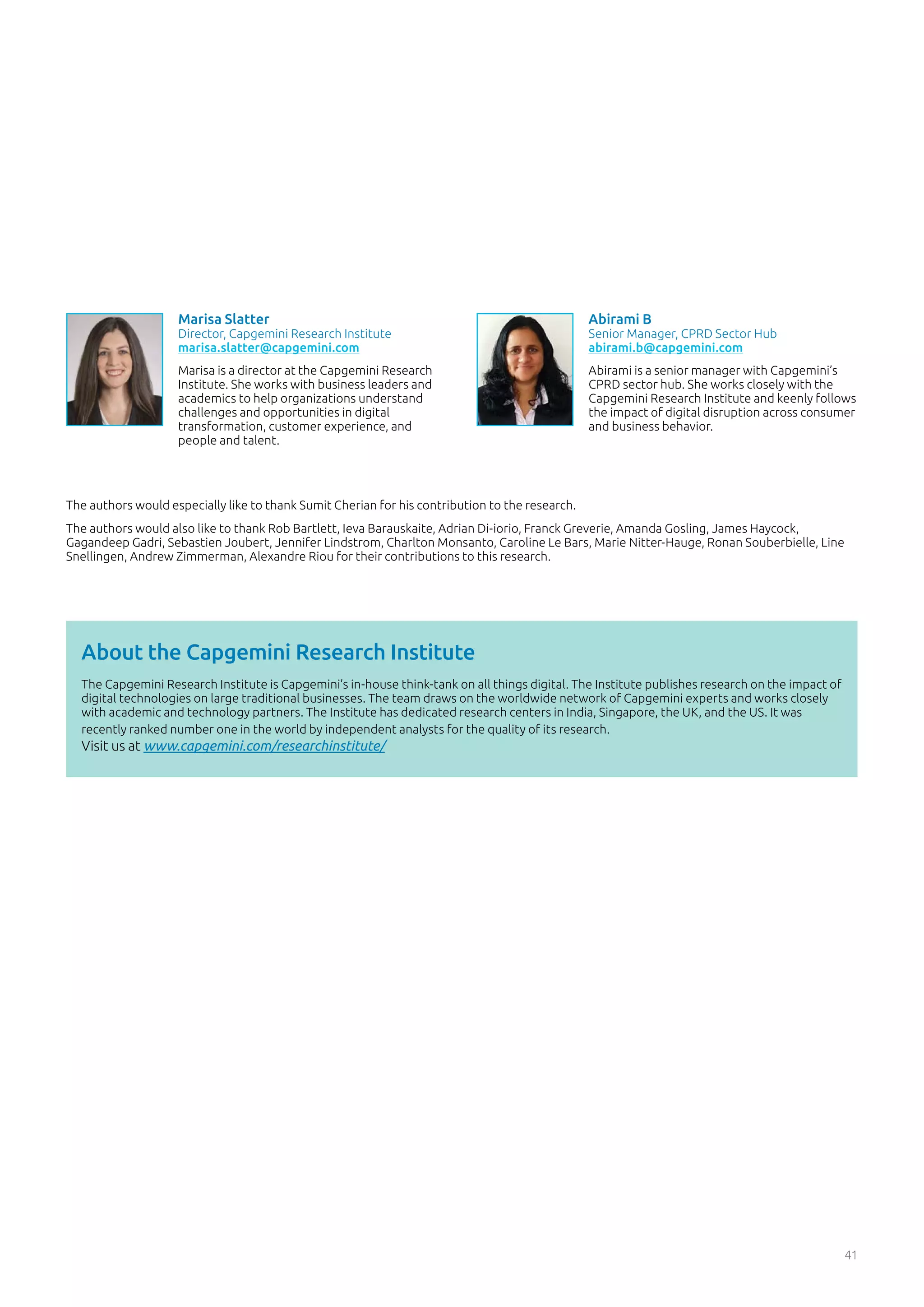 The authors would especially like to thank Sumit Cherian for his contribution to the research.
The authors would also like to thank Rob Bartlett, Ieva Barauskaite, Adrian Di-iorio, Franck Greverie, Amanda Gosling, James Haycock,
Gagandeep Gadri, Sebastien Joubert, Jennifer Lindstrom, Charlton Monsanto, Caroline Le Bars, Marie Nitter-Hauge, Ronan Souberbielle, Line
Snellingen, Andrew Zimmerman, Alexandre Riou for their contributions to this research.
41
The Capgemini Research Institute is Capgemini’s in-house think-tank on all things digital. The Institute publishes research on the impact of
digital technologies on large traditional businesses. The team draws on the worldwide network of Capgemini experts and works closely
with academic and technology partners. The Institute has dedicated research centers in India, Singapore, the UK, and the US. It was
recently ranked number one in the world by independent analysts for the quality of its research.
Visit us at www.capgemini.com/researchinstitute/
About the Capgemini Research Institute
Abirami B
Senior Manager, CPRD Sector Hub
abirami.b@capgemini.com
Abirami is a senior manager with Capgemini’s
CPRD sector hub. She works closely with the
Capgemini Research Institute and keenly follows
the impact of digital disruption across consumer
and business behavior.
Marisa Slatter
Director, Capgemini Research Institute
marisa.slatter@capgemini.com
Marisa is a director at the Capgemini Research
Institute. She works with business leaders and
academics to help organizations understand
challenges and opportunities in digital
transformation, customer experience, and
people and talent.
 