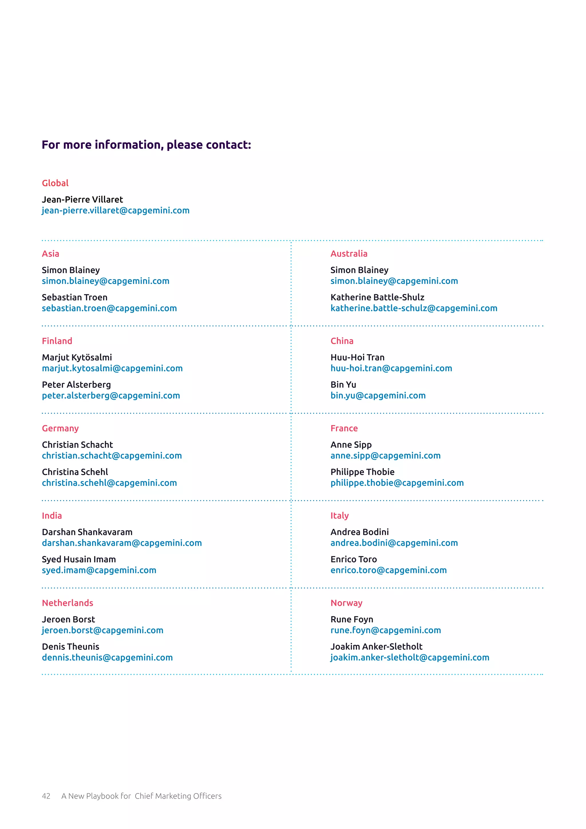 42 A New Playbook for Chief Marketing Officers
For more information, please contact:
Asia
Simon Blainey
simon.blainey@capgemini.com
Sebastian Troen
sebastian.troen@capgemini.com
Finland
Marjut Kytösalmi
marjut.kytosalmi@capgemini.com
Peter Alsterberg
peter.alsterberg@capgemini.com
Germany
Christian Schacht
christian.schacht@capgemini.com
Christina Schehl
christina.schehl@capgemini.com
India
Darshan Shankavaram
darshan.shankavaram@capgemini.com
Syed Husain Imam
syed.imam@capgemini.com
Netherlands
Jeroen Borst
jeroen.borst@capgemini.com
Denis Theunis
dennis.theunis@capgemini.com
Australia
Simon Blainey
simon.blainey@capgemini.com
Katherine Battle-Shulz
katherine.battle-schulz@capgemini.com
China
Huu-Hoi Tran
huu-hoi.tran@capgemini.com
Bin Yu
bin.yu@capgemini.com
France
Anne Sipp
anne.sipp@capgemini.com
Philippe Thobie
philippe.thobie@capgemini.com
Italy
Andrea Bodini
andrea.bodini@capgemini.com
Enrico Toro
enrico.toro@capgemini.com
Norway
Rune Foyn
rune.foyn@capgemini.com
Joakim Anker-Sletholt
joakim.anker-sletholt@capgemini.com
Global
Jean-Pierre Villaret
jean-pierre.villaret@capgemini.com
 