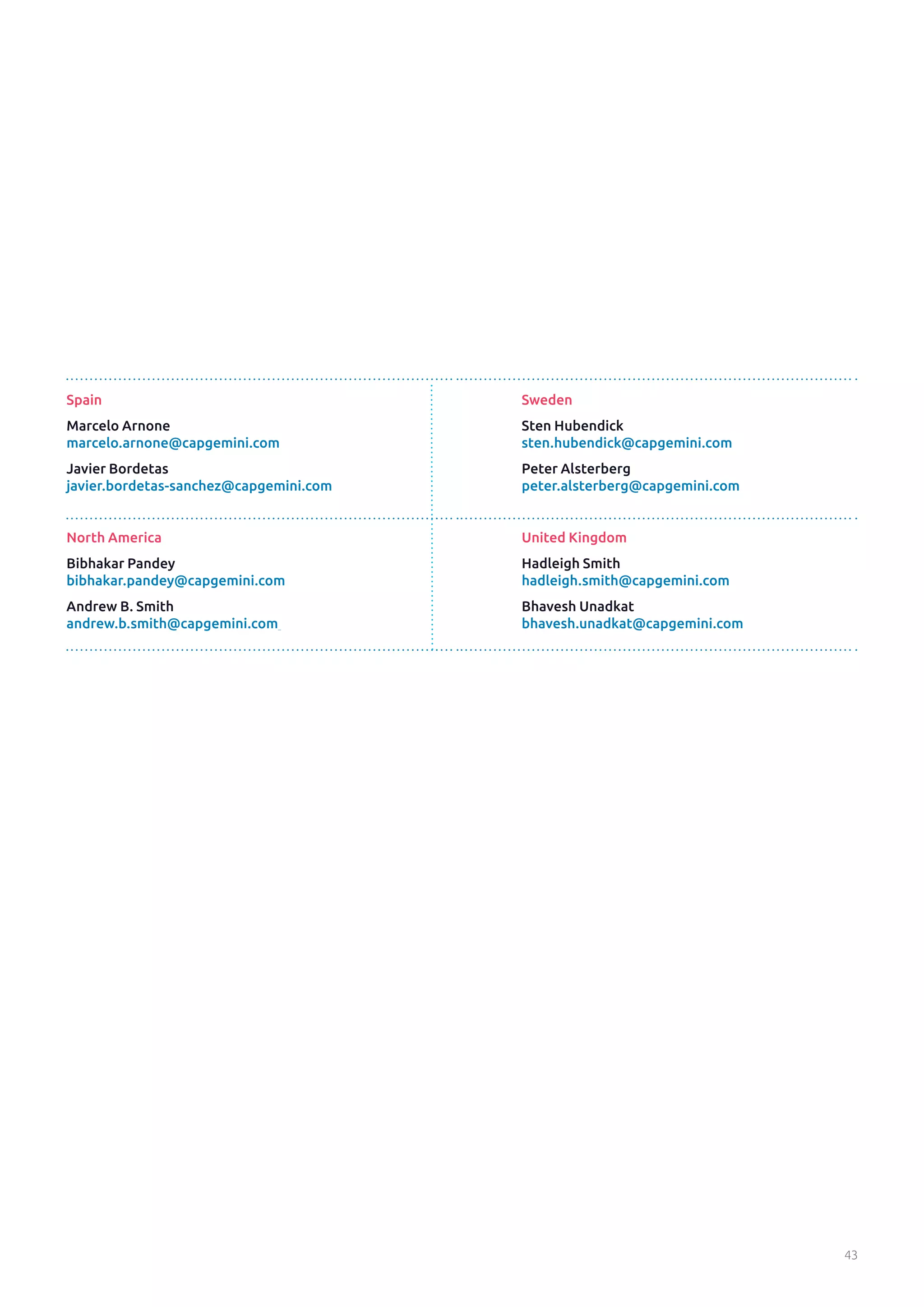 43
Spain
Marcelo Arnone
marcelo.arnone@capgemini.com
Javier Bordetas
javier.bordetas-sanchez@capgemini.com
North America
Bibhakar Pandey
bibhakar.pandey@capgemini.com
Andrew B. Smith
andrew.b.smith@capgemini.com
Sweden
Sten Hubendick
sten.hubendick@capgemini.com
Peter Alsterberg
peter.alsterberg@capgemini.com
United Kingdom
Hadleigh Smith
hadleigh.smith@capgemini.com
Bhavesh Unadkat
bhavesh.unadkat@capgemini.com
 