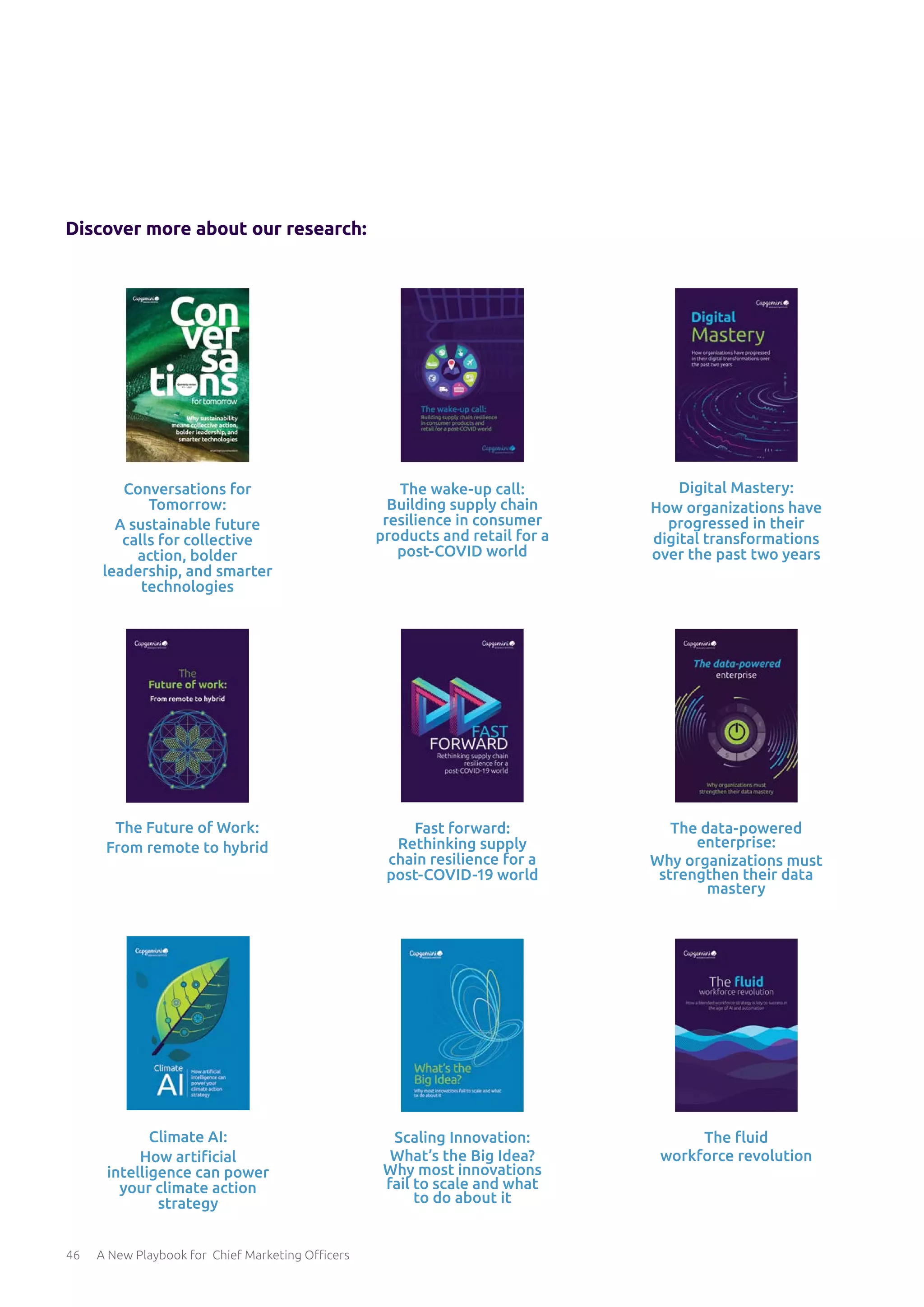 46 A New Playbook for Chief Marketing Officers
The Future of Work:
From remote to hybrid
Digital Mastery:
How organizations have
progressed in their
digital transformations
over the past two years
Fast forward:
Rethinking supply
chain resilience for a
post-COVID-19 world
Climate AI:
How artificial
intelligence can power
your climate action
strategy
Conversations for
Tomorrow:
A sustainable future
calls for collective
action, bolder
leadership, and smarter
technologies
The wake-up call:
Building supply chain
resilience in consumer
products and retail for a
post-COVID world
The data-powered
enterprise:
Why organizations must
strengthen their data
mastery
Scaling Innovation:
What’s the Big Idea?
Why most innovations
fail to scale and what
to do about it
The fluid
workforce revolution
Discover more about our research:
 