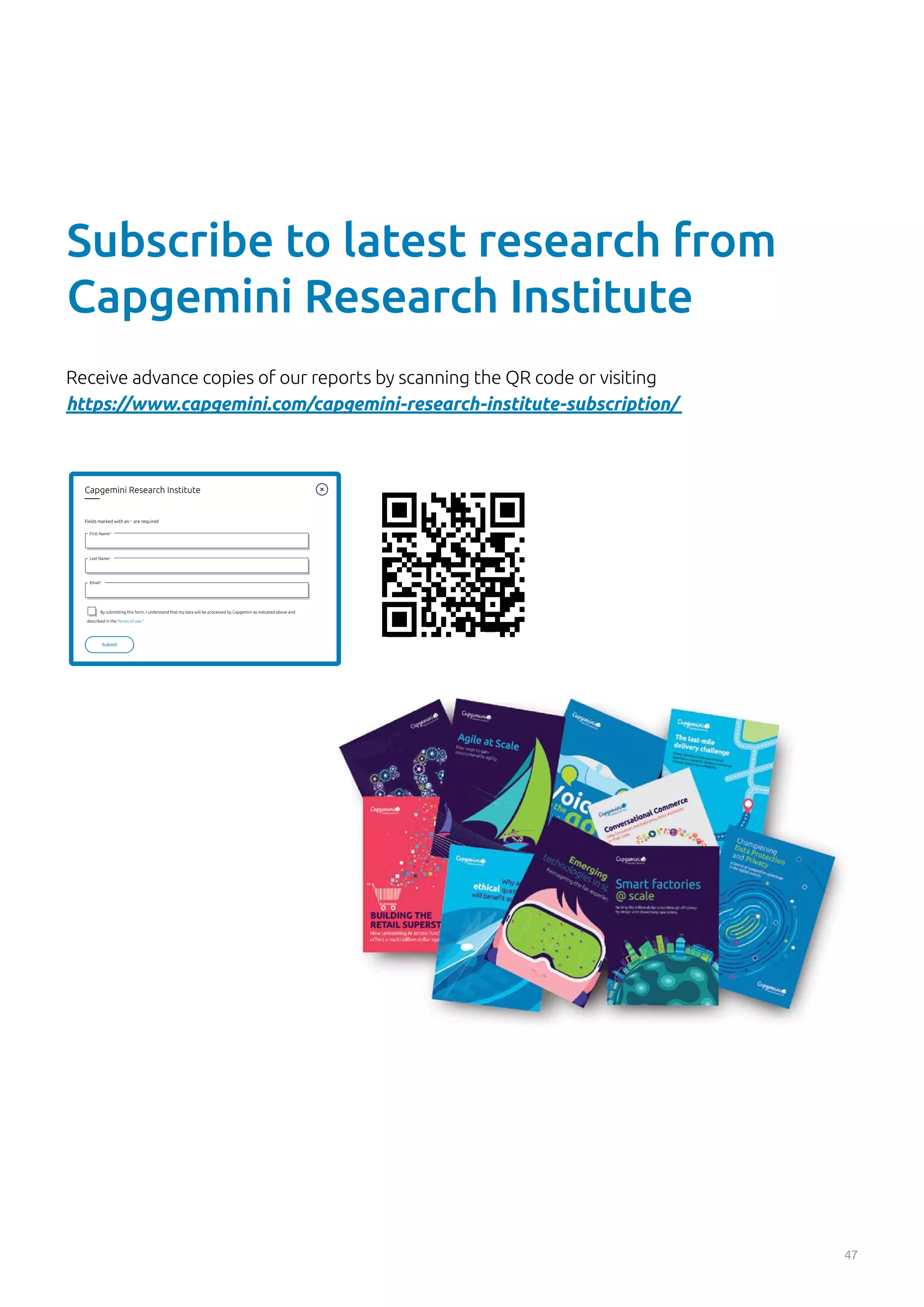 47
Receive advance copies of our reports by scanning the QR code or visiting
https://www.capgemini.com/capgemini-research-institute-subscription/
37
Capgemini Research Institute
Fields marked with an * are required
First Name*
Last Name*
Email*
By submitting this form, I understand that my data will be processed by Capgemini as indicated above and
described in the Terms of use.*
Submit
Subscribe to latest research from
Capgemini Research Institute
 