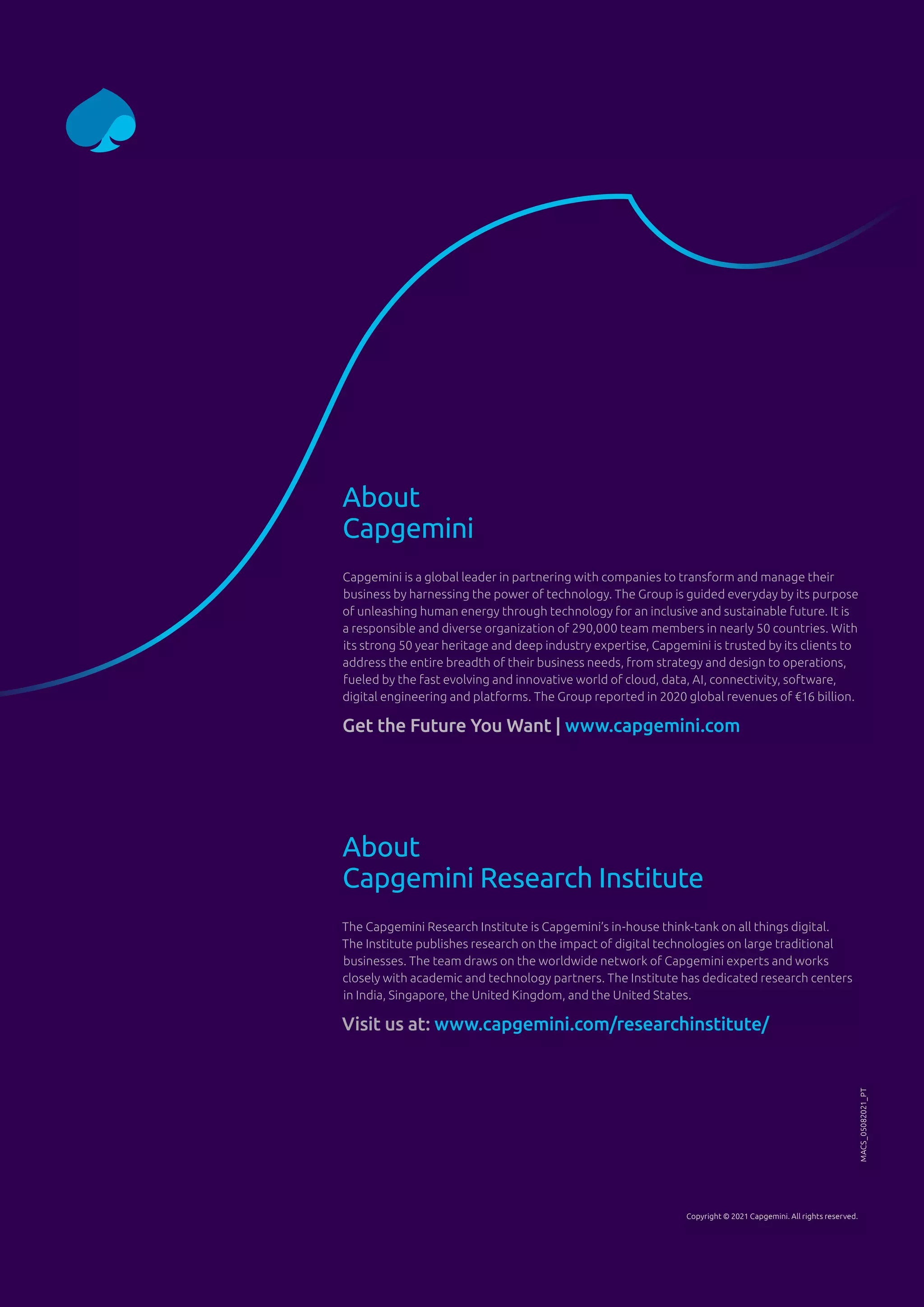 About
Capgemini
Capgemini is a global leader in partnering with companies to transform and manage their
business by harnessing the power of technology. The Group is guided everyday by its purpose
of unleashing human energy through technology for an inclusive and sustainable future. It is
a responsible and diverse organization of 290,000 team members in nearly 50 countries. With
its strong 50 year heritage and deep industry expertise, Capgemini is trusted by its clients to
address the entire breadth of their business needs, from strategy and design to operations,
fueled by the fast evolving and innovative world of cloud, data, AI, connectivity, software,
digital engineering and platforms. The Group reported in 2020 global revenues of €16 billion.
Get the Future You Want | www.capgemini.com
About
Capgemini Research Institute
The Capgemini Research Institute is Capgemini’s in-house think-tank on all things digital.
The Institute publishes research on the impact of digital technologies on large traditional
businesses. The team draws on the worldwide network of Capgemini experts and works
closely with academic and technology partners. The Institute has dedicated research centers
in India, Singapore, the United Kingdom, and the United States.
Visit us at: www.capgemini.com/researchinstitute/
MACS_05082021_PT
Copyright © 2021 Capgemini. All rights reserved.
 