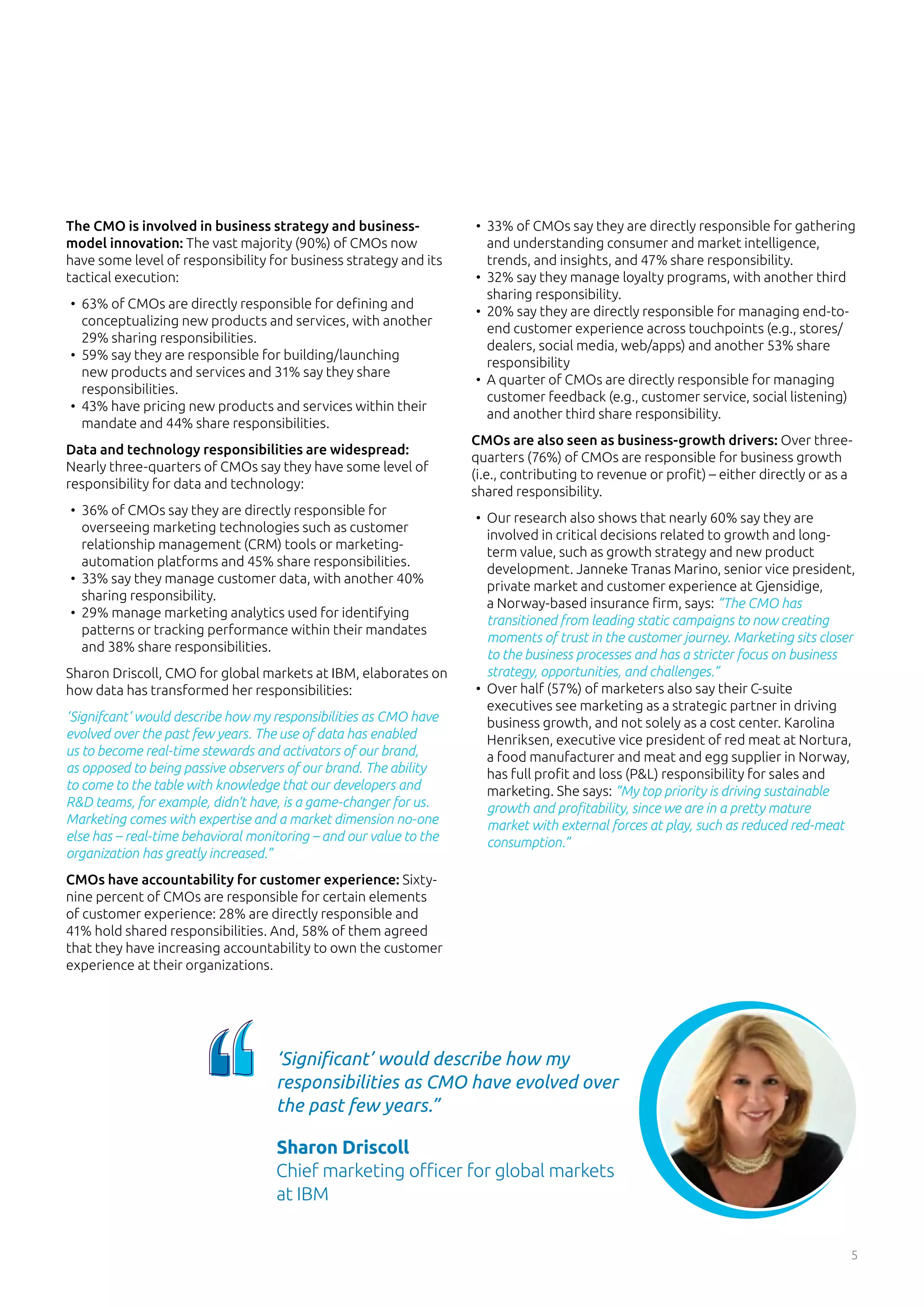 5
The CMO is involved in business strategy and business-
model innovation: The vast majority (90%) of CMOs now
have some level of responsibility for business strategy and its
tactical execution:
•	 63% of CMOs are directly responsible for defining and
conceptualizing new products and services, with another
29% sharing responsibilities.
•	 59% say they are responsible for building/launching
new products and services and 31% say they share
responsibilities.
•	 43% have pricing new products and services within their
mandate and 44% share responsibilities.
Data and technology responsibilities are widespread:
Nearly three-quarters of CMOs say they have some level of
responsibility for data and technology:
•	 36% of CMOs say they are directly responsible for
overseeing marketing technologies such as customer
relationship management (CRM) tools or marketing-
automation platforms and 45% share responsibilities.
•	 33% say they manage customer data, with another 40%
sharing responsibility.
•	 29% manage marketing analytics used for identifying
patterns or tracking performance within their mandates
and 38% share responsibilities.
Sharon Driscoll, CMO for global markets at IBM, elaborates on
how data has transformed her responsibilities:
‘Signifcant’ would describe how my responsibilities as CMO have
evolved over the past few years. The use of data has enabled
us to become real-time stewards and activators of our brand,
as opposed to being passive observers of our brand. The ability
to come to the table with knowledge that our developers and
R&D teams, for example, didn’t have, is a game-changer for us.
Marketing comes with expertise and a market dimension no-one
else has – real-time behavioral monitoring – and our value to the
organization has greatly increased.”
CMOs have accountability for customer experience: Sixty-
nine percent of CMOs are responsible for certain elements
of customer experience: 28% are directly responsible and
41% hold shared responsibilities. And, 58% of them agreed
that they have increasing accountability to own the customer
experience at their organizations.
•	 33% of CMOs say they are directly responsible for gathering
and understanding consumer and market intelligence,
trends, and insights, and 47% share responsibility.
•	 32% say they manage loyalty programs, with another third
sharing responsibility.
•	 20% say they are directly responsible for managing end-to-
end customer experience across touchpoints (e.g., stores/
dealers, social media, web/apps) and another 53% share
responsibility
•	 A quarter of CMOs are directly responsible for managing
customer feedback (e.g., customer service, social listening)
and another third share responsibility.
CMOs are also seen as business-growth drivers: Over three-
quarters (76%) of CMOs are responsible for business growth
(i.e., contributing to revenue or profit) – either directly or as a
shared responsibility.
•	 Our research also shows that nearly 60% say they are
involved in critical decisions related to growth and long-
term value, such as growth strategy and new product
development. Janneke Tranas Marino, senior vice president,
private market and customer experience at Gjensidige,
a Norway-based insurance firm, says: “The CMO has
transitioned from leading static campaigns to now creating
moments of trust in the customer journey. Marketing sits closer
to the business processes and has a stricter focus on business
strategy, opportunities, and challenges.”
•	 Over half (57%) of marketers also say their C-suite
executives see marketing as a strategic partner in driving
business growth, and not solely as a cost center. Karolina
Henriksen, executive vice president of red meat at Nortura,
a food manufacturer and meat and egg supplier in Norway,
has full profit and loss (P&L) responsibility for sales and
marketing. She says: “My top priority is driving sustainable
growth and profitability, since we are in a pretty mature
market with external forces at play, such as reduced red-meat
consumption.”
‘Significant’ would describe how my
responsibilities as CMO have evolved over
the past few years.”
Sharon Driscoll
Chief marketing officer for global markets
at IBM
 