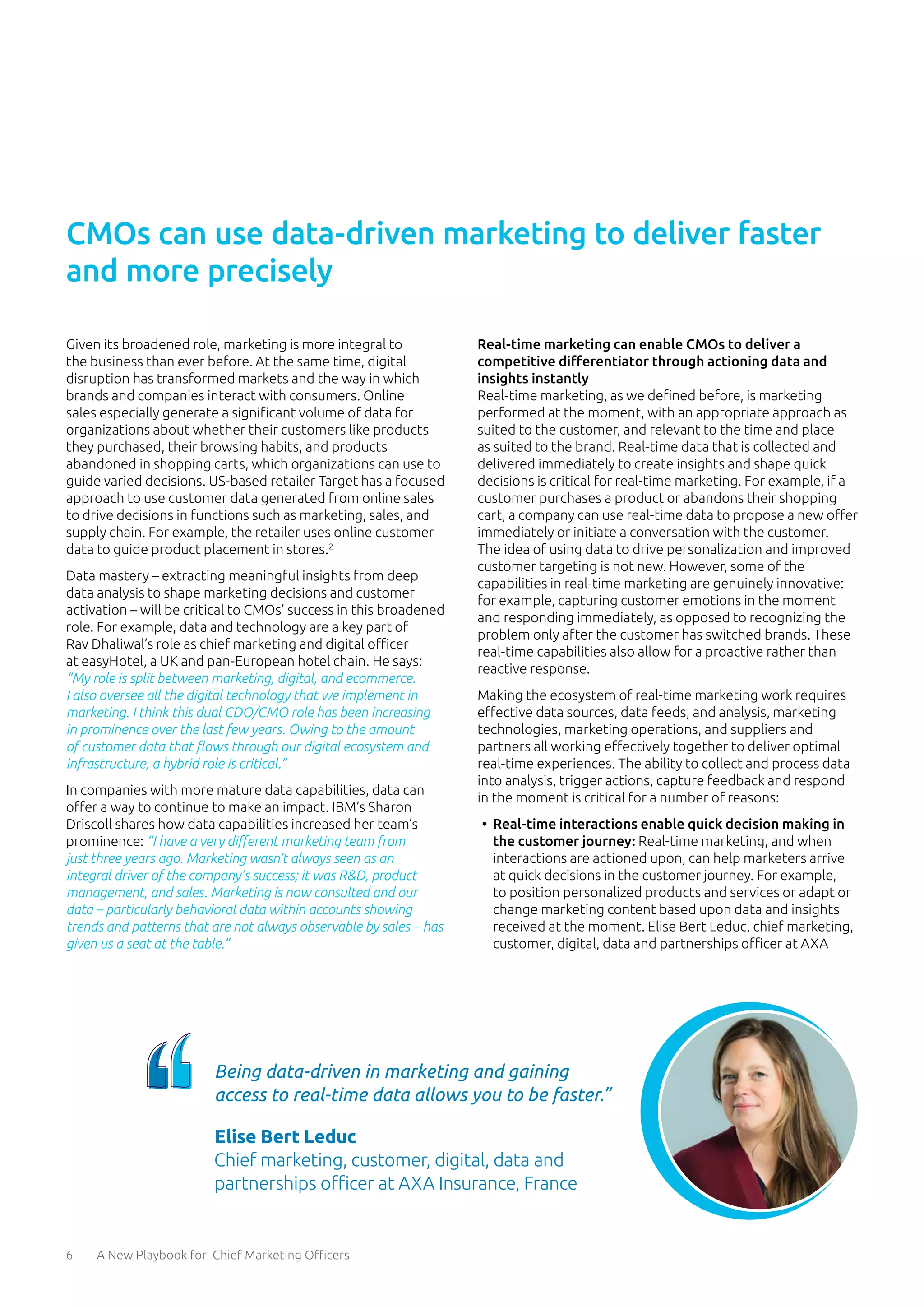 6 A New Playbook for Chief Marketing Officers
CMOs can use data-driven marketing to deliver faster
and more precisely
Given its broadened role, marketing is more integral to
the business than ever before. At the same time, digital
disruption has transformed markets and the way in which
brands and companies interact with consumers. Online
sales especially generate a significant volume of data for
organizations about whether their customers like products
they purchased, their browsing habits, and products
abandoned in shopping carts, which organizations can use to
guide varied decisions. US-based retailer Target has a focused
approach to use customer data generated from online sales
to drive decisions in functions such as marketing, sales, and
supply chain. For example, the retailer uses online customer
data to guide product placement in stores.2
Data mastery – extracting meaningful insights from deep
data analysis to shape marketing decisions and customer
activation – will be critical to CMOs’ success in this broadened
role. For example, data and technology are a key part of
Rav Dhaliwal’s role as chief marketing and digital officer
at easyHotel, a UK and pan-European hotel chain. He says:
“My role is split between marketing, digital, and ecommerce.
I also oversee all the digital technology that we implement in
marketing. I think this dual CDO/CMO role has been increasing
in prominence over the last few years. Owing to the amount
of customer data that flows through our digital ecosystem and
infrastructure, a hybrid role is critical.”
In companies with more mature data capabilities, data can
offer a way to continue to make an impact. IBM’s Sharon
Driscoll shares how data capabilities increased her team’s
prominence: “I have a very different marketing team from
just three years ago. Marketing wasn’t always seen as an
integral driver of the company’s success; it was R&D, product
management, and sales. Marketing is now consulted and our
data – particularly behavioral data within accounts showing
trends and patterns that are not always observable by sales – has
given us a seat at the table.”
Real-time marketing can enable CMOs to deliver a
competitive differentiator through actioning data and
insights instantly
Real-time marketing, as we defined before, is marketing
performed at the moment, with an appropriate approach as
suited to the customer, and relevant to the time and place
as suited to the brand. Real-time data that is collected and
delivered immediately to create insights and shape quick
decisions is critical for real-time marketing. For example, if a
customer purchases a product or abandons their shopping
cart, a company can use real-time data to propose a new offer
immediately or initiate a conversation with the customer.
The idea of using data to drive personalization and improved
customer targeting is not new. However, some of the
capabilities in real-time marketing are genuinely innovative:
for example, capturing customer emotions in the moment
and responding immediately, as opposed to recognizing the
problem only after the customer has switched brands. These
real-time capabilities also allow for a proactive rather than
reactive response.
Making the ecosystem of real-time marketing work requires
effective data sources, data feeds, and analysis, marketing
technologies, marketing operations, and suppliers and
partners all working effectively together to deliver optimal
real-time experiences. The ability to collect and process data
into analysis, trigger actions, capture feedback and respond
in the moment is critical for a number of reasons:
•	 Real-time interactions enable quick decision making in
the customer journey: Real-time marketing, and when
interactions are actioned upon, can help marketers arrive
at quick decisions in the customer journey. For example,
to position personalized products and services or adapt or
change marketing content based upon data and insights
received at the moment. Elise Bert Leduc, chief marketing,
customer, digital, data and partnerships officer at AXA
Being data-driven in marketing and gaining
access to real-time data allows you to be faster.”
Elise Bert Leduc
Chief marketing, customer, digital, data and
partnerships officer at AXA Insurance, France
 