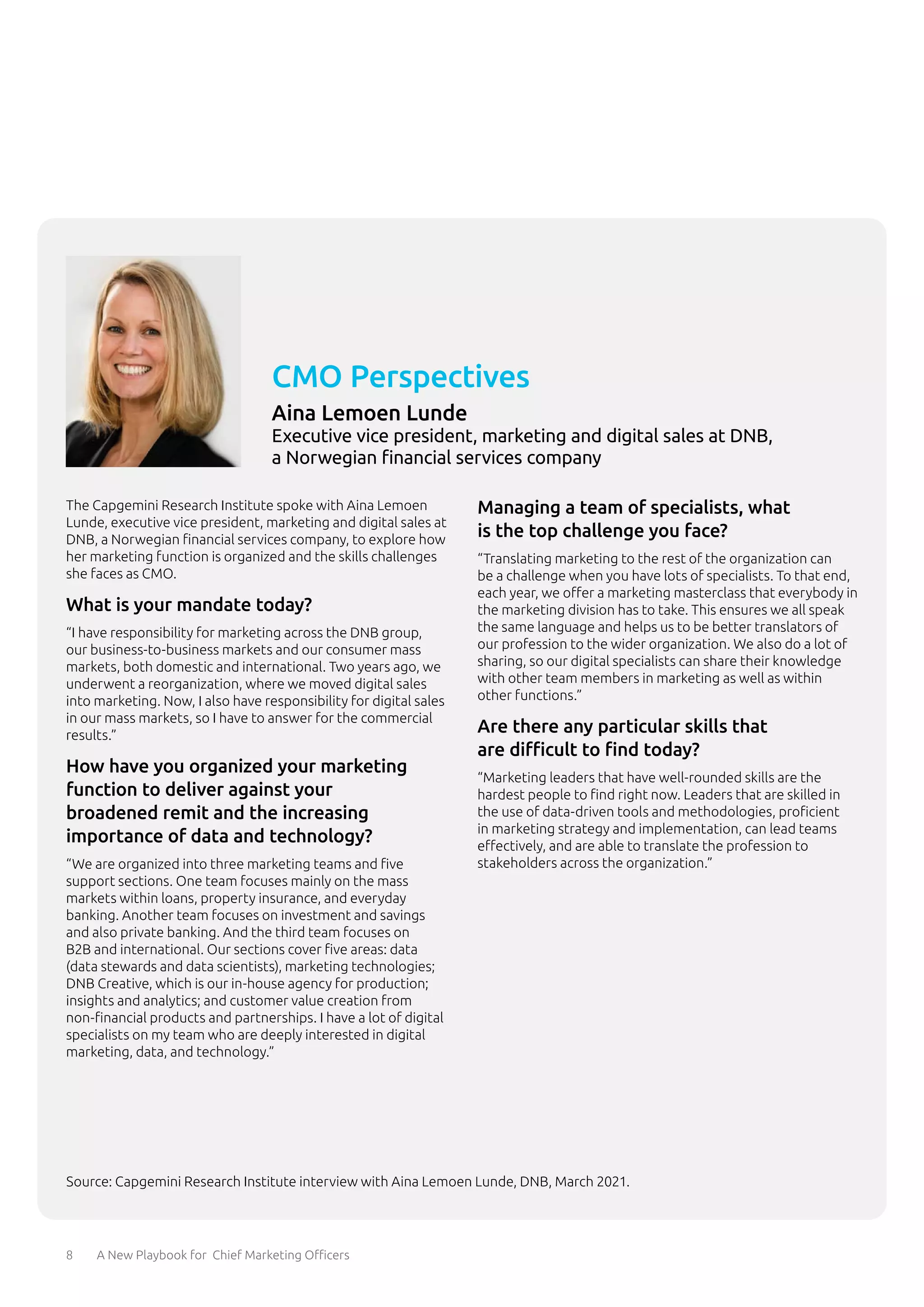 8 A New Playbook for Chief Marketing Officers
The Capgemini Research Institute spoke with Aina Lemoen
Lunde, executive vice president, marketing and digital sales at
DNB, a Norwegian financial services company, to explore how
her marketing function is organized and the skills challenges
she faces as CMO.
What is your mandate today?
“I have responsibility for marketing across the DNB group,
our business-to-business markets and our consumer mass
markets, both domestic and international. Two years ago, we
underwent a reorganization, where we moved digital sales
into marketing. Now, I also have responsibility for digital sales
in our mass markets, so I have to answer for the commercial
results.”
How have you organized your marketing
function to deliver against your
broadened remit and the increasing
importance of data and technology?
“We are organized into three marketing teams and five
support sections. One team focuses mainly on the mass
markets within loans, property insurance, and everyday
banking. Another team focuses on investment and savings
and also private banking. And the third team focuses on
B2B and international. Our sections cover five areas: data
(data stewards and data scientists), marketing technologies;
DNB Creative, which is our in-house agency for production;
insights and analytics; and customer value creation from
non-financial products and partnerships. I have a lot of digital
specialists on my team who are deeply interested in digital
marketing, data, and technology.”
Managing a team of specialists, what
is the top challenge you face?
“Translating marketing to the rest of the organization can
be a challenge when you have lots of specialists. To that end,
each year, we offer a marketing masterclass that everybody in
the marketing division has to take. This ensures we all speak
the same language and helps us to be better translators of
our profession to the wider organization. We also do a lot of
sharing, so our digital specialists can share their knowledge
with other team members in marketing as well as within
other functions.”
Are there any particular skills that
are difficult to find today?
“Marketing leaders that have well-rounded skills are the
hardest people to find right now. Leaders that are skilled in
the use of data-driven tools and methodologies, proficient
in marketing strategy and implementation, can lead teams
effectively, and are able to translate the profession to
stakeholders across the organization.”
CMO Perspectives
Aina Lemoen Lunde
Executive vice president, marketing and digital sales at DNB,
a Norwegian financial services company
Source: Capgemini Research Institute interview with Aina Lemoen Lunde, DNB, March 2021.
 