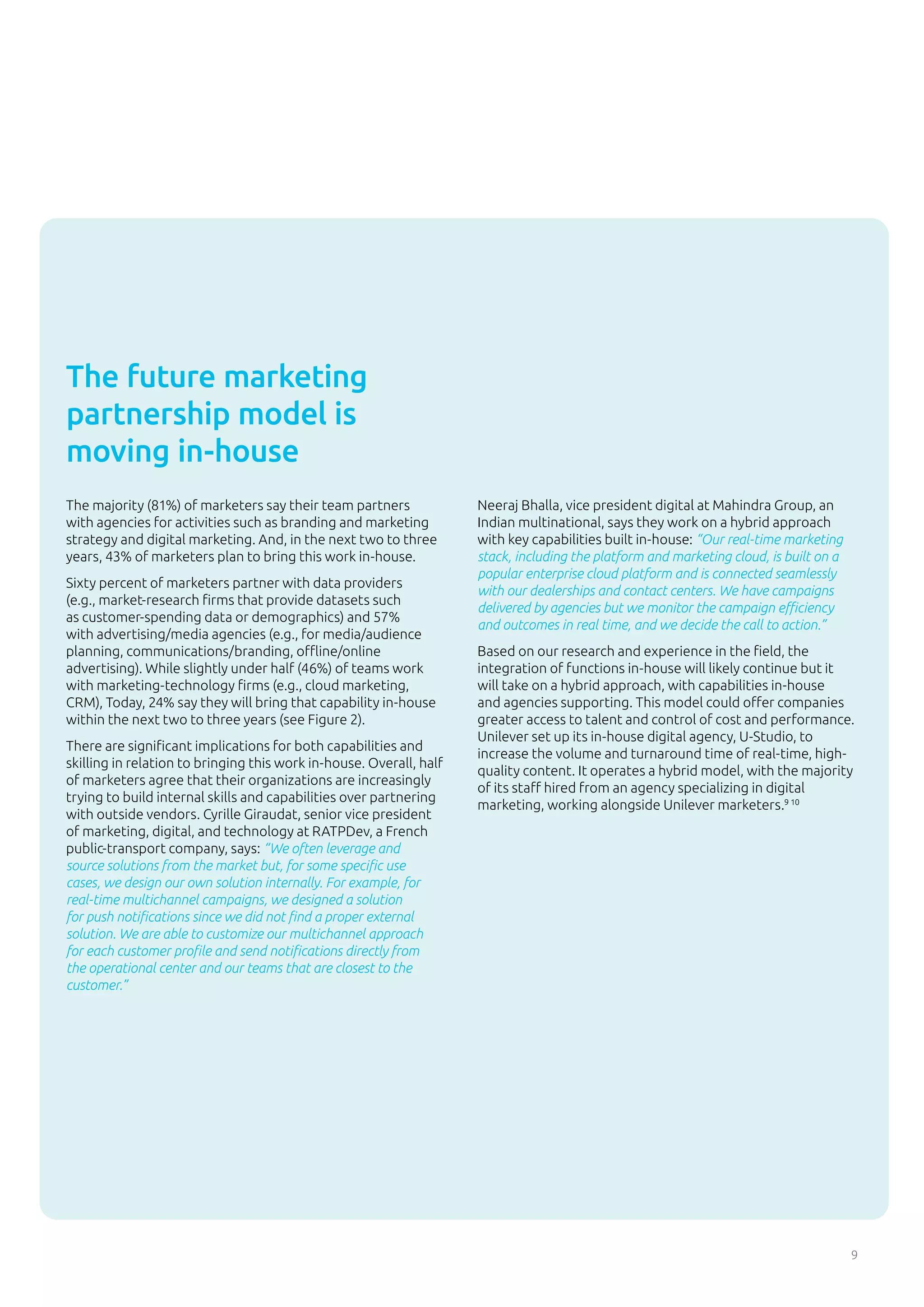 9
The majority (81%) of marketers say their team partners
with agencies for activities such as branding and marketing
strategy and digital marketing. And, in the next two to three
years, 43% of marketers plan to bring this work in-house.
Sixty percent of marketers partner with data providers
(e.g., market-research firms that provide datasets such
as customer-spending data or demographics) and 57%
with advertising/media agencies (e.g., for media/audience
planning, communications/branding, offline/online
advertising). While slightly under half (46%) of teams work
with marketing-technology firms (e.g., cloud marketing,
CRM), Today, 24% say they will bring that capability in-house
within the next two to three years (see Figure 2).
There are significant implications for both capabilities and
skilling in relation to bringing this work in-house. Overall, half
of marketers agree that their organizations are increasingly
trying to build internal skills and capabilities over partnering
with outside vendors. Cyrille Giraudat, senior vice president
of marketing, digital, and technology at RATPDev, a French
public-transport company, says: “We often leverage and
source solutions from the market but, for some specific use
cases, we design our own solution internally. For example, for
real-time multichannel campaigns, we designed a solution
for push notifications since we did not find a proper external
solution. We are able to customize our multichannel approach
for each customer profile and send notifications directly from
the operational center and our teams that are closest to the
customer.”
Neeraj Bhalla, vice president digital at Mahindra Group, an
Indian multinational, says they work on a hybrid approach
with key capabilities built in-house: “Our real-time marketing
stack, including the platform and marketing cloud, is built on a
popular enterprise cloud platform and is connected seamlessly
with our dealerships and contact centers. We have campaigns
delivered by agencies but we monitor the campaign efficiency
and outcomes in real time, and we decide the call to action.”
Based on our research and experience in the field, the
integration of functions in-house will likely continue but it
will take on a hybrid approach, with capabilities in-house
and agencies supporting. This model could offer companies
greater access to talent and control of cost and performance.
Unilever set up its in-house digital agency, U-Studio, to
increase the volume and turnaround time of real-time, high-
quality content. It operates a hybrid model, with the majority
of its staff hired from an agency specializing in digital
marketing, working alongside Unilever marketers.9 10
The future marketing
partnership model is
moving in-house
 