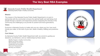Mission
The mission of the Alameda County Public Health Department is to work in
partnership with the community to ensure the optimal health and well being of all
people through a dynamic and responsive process respecting the diversity of the
community and challenging us to provide for present and future generations.
Vision
Everyone in Alameda County no matter who you are, where you live, how much
money you make, or the color of your skin, leads a healthy, fulfilling and productive
life.
Core Values
As Alameda County Public Health Department staff, we commit to guiding our
decisions, our behaviors, and our relationships by these values:
Healthy People in Healthy Communities
Equity and Social Justice
Accountability and Quality
Leadership and Innovation
Trust and Transparency
Humility and Respect
The Very Best RBA Examples
 