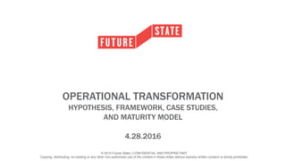 © 2015 Future State | CONFIDENTIAL AND PROPRIETARY
Copying, distributing, re-creating or any other non-authorized use of the content in these slides without express written consent is strictly prohibited.
OPERATIONAL TRANSFORMATION
HYPOTHESIS, FRAMEWORK, CASE STUDIES,
AND MATURITY MODEL
4.28.2016
 