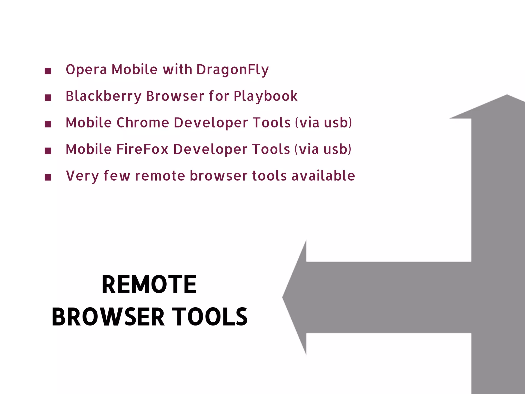■ Opera Mobile with DragonFly ■ Blackberry Browser for Playbook ■ Mobile Chrome Developer Tools (via usb) ■ Mobile FireFox Developer Tools (via usb) ■ Very few remote browser tools available REMOTE BROWSER TOOLS 