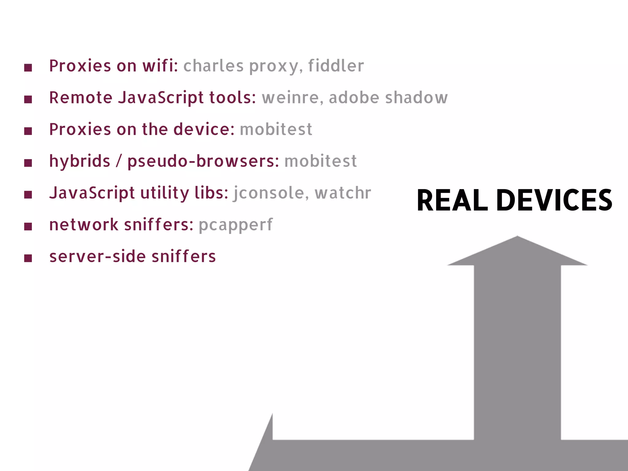 ■ Proxies on wifi: charles proxy, fiddler ■ Remote JavaScript tools: weinre, adobe shadow ■ Proxies on the device: mobitest ■ hybrids / pseudo-browsers: mobitest ■ JavaScript utility libs: jconsole, watchr REAL DEVICES ■ network sniffers: pcapperf ■ server-side sniffers 