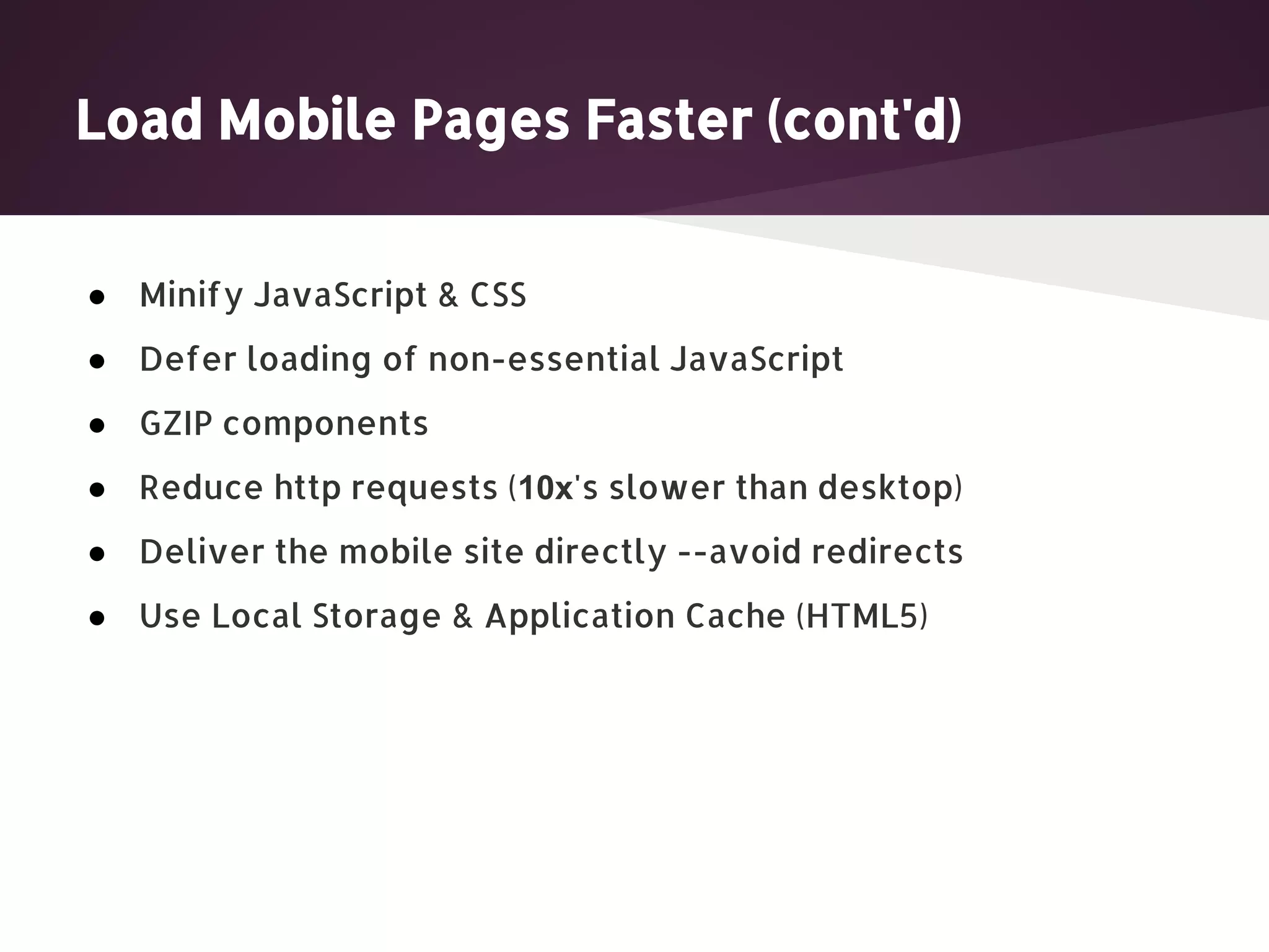 Load Mobile Pages Faster (cont'd) ● Minify JavaScript & CSS ● Defer loading of non-essential JavaScript ● GZIP components ● Reduce http requests (10x's slower than desktop) ● Deliver the mobile site directly --avoid redirects ● Use Local Storage & Application Cache (HTML5) 