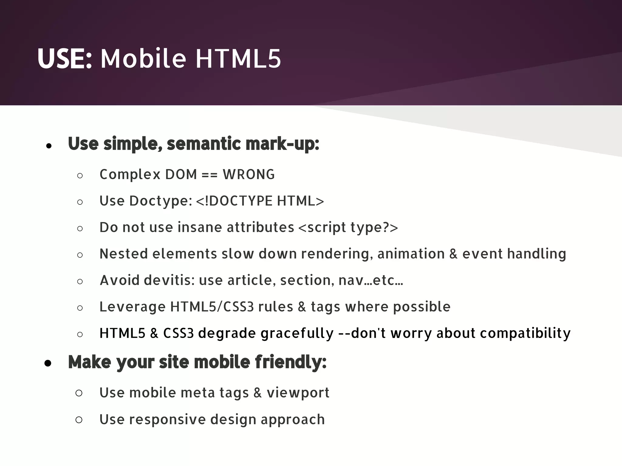 USE: Mobile HTML5 ● Use simple, semantic mark-up: ○ Complex DOM == WRONG ○ Use Doctype: <!DOCTYPE HTML> ○ Do not use insane attributes <script type?> ○ Nested elements slow down rendering, animation & event handling ○ Avoid devitis: use article, section, nav...etc... ○ Leverage HTML5/CSS3 rules & tags where possible ○ HTML5 & CSS3 degrade gracefully --don't worry about compatibility ● Make your site mobile friendly: ○ Use mobile meta tags & viewport ○ Use responsive design approach 