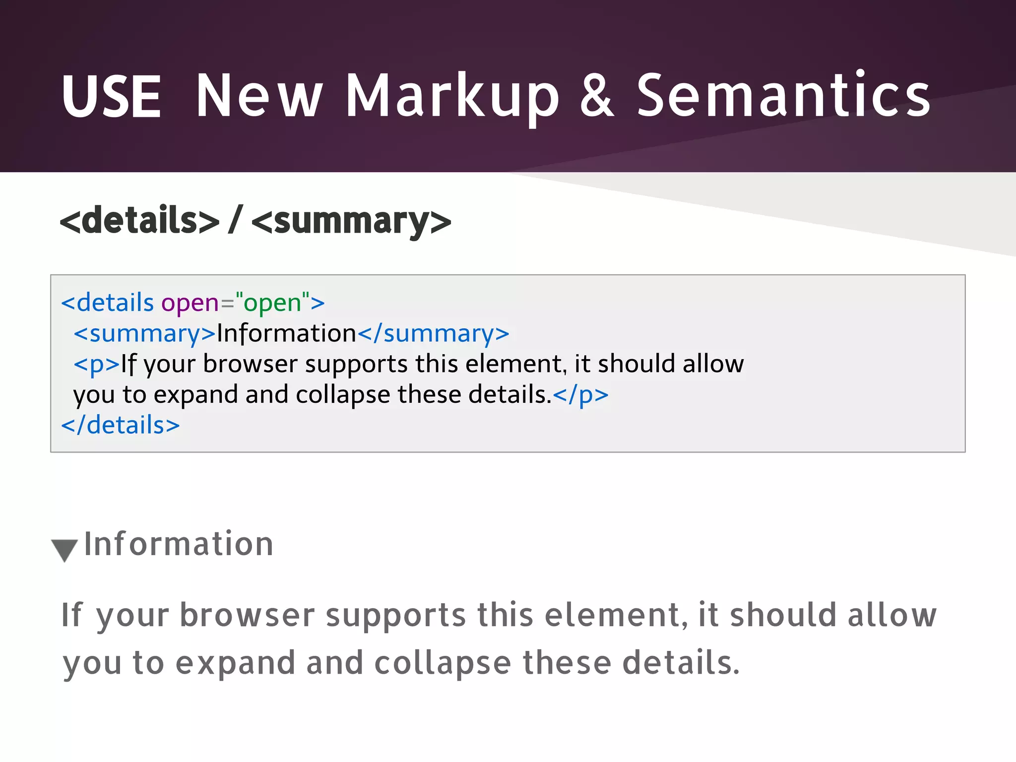 USE New Markup & Semantics <details> / <summary> <details open="open"> <summary>Information</summary> <p>If your browser supports this element, it should allow you to expand and collapse these details.</p> </details> Information If your browser supports this element, it should allow you to expand and collapse these details. 