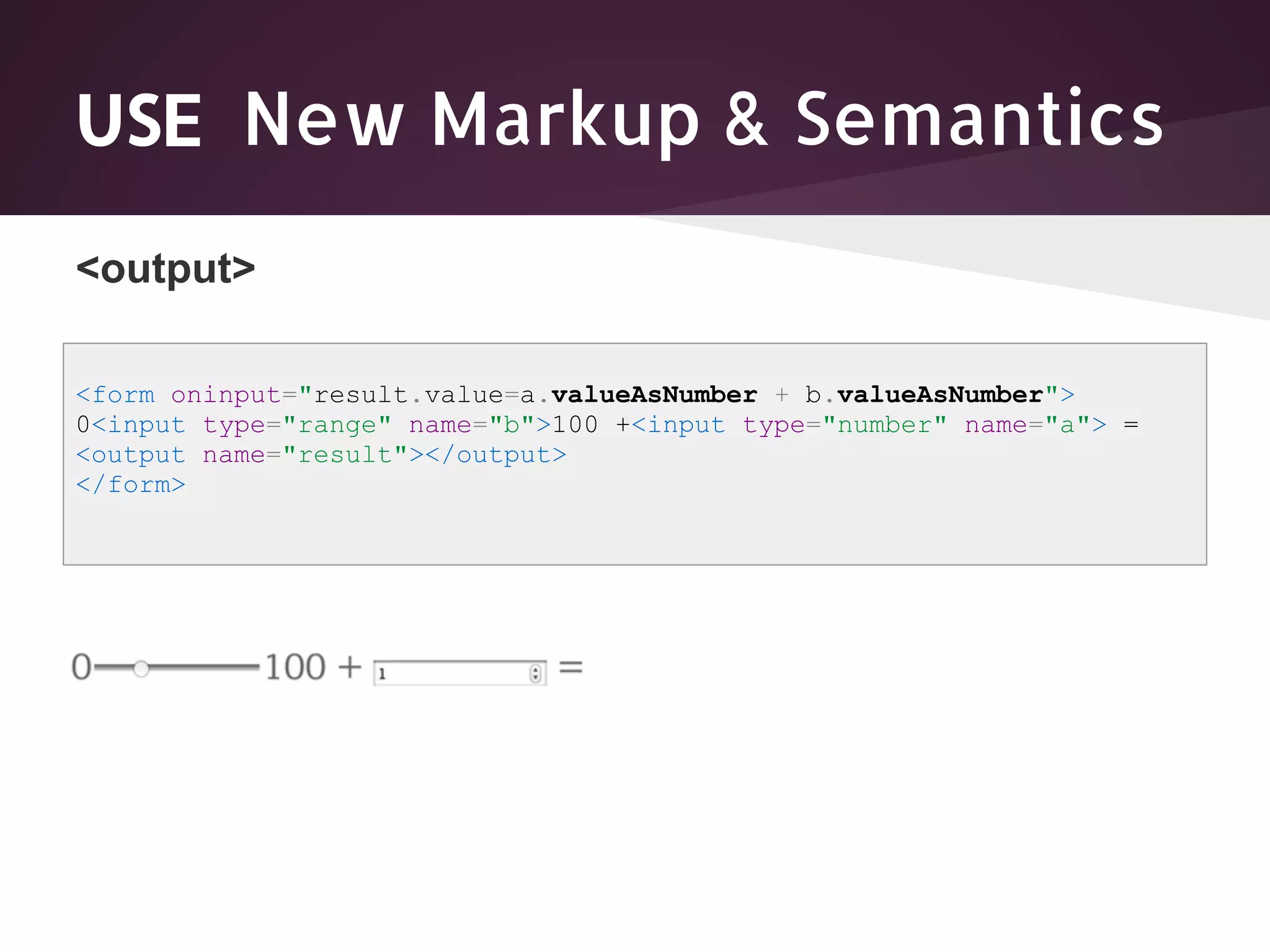 USE New Markup & Semantics <output> <form oninput="result.value=a.valueAsNumber + b.valueAsNumber"> 0<input type="range" name="b">100 +<input type="number" name="a"> = <output name="result"></output> </form> 