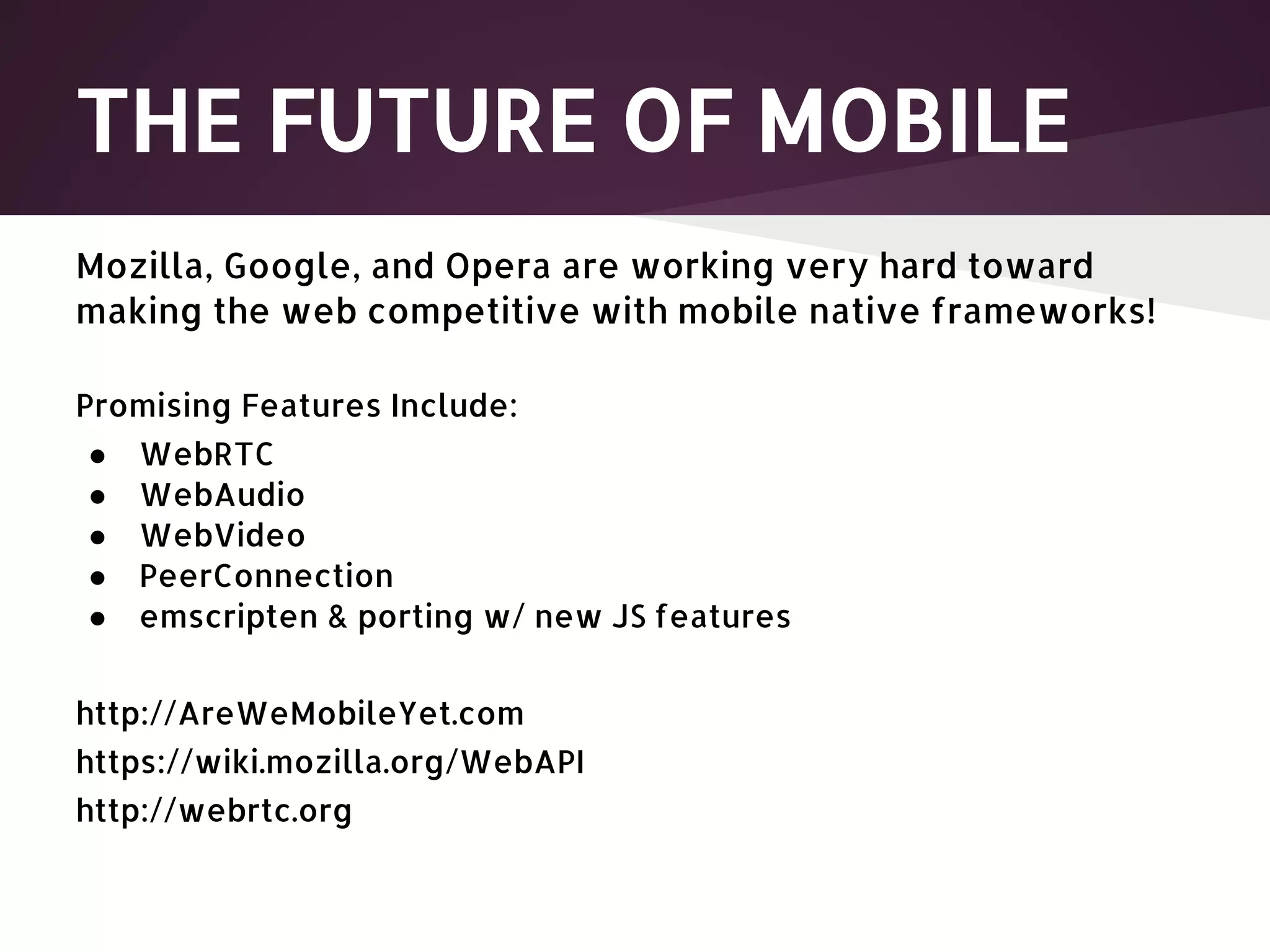 THE FUTURE OF MOBILE Mozilla, Google, and Opera are working very hard toward making the web competitive with mobile native frameworks! Promising Features Include: ● WebRTC ● WebAudio ● WebVideo ● PeerConnection ● emscripten & porting w/ new JS features http://AreWeMobileYet.com https://wiki.mozilla.org/WebAPI http://webrtc.org 