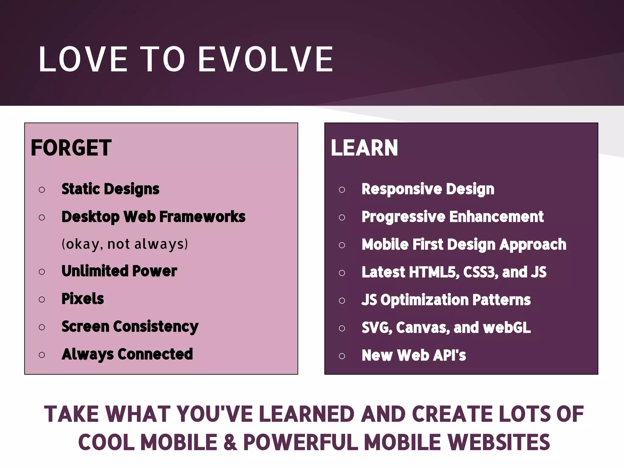 LOVE TO EVOLVE FORGET LEARN ○ Static Designs ○ Responsive Design ○ Desktop Web Frameworks ○ Progressive Enhancement (okay, not always) ○ Mobile First Design Approach ○ Unlimited Power ○ Latest HTML5, CSS3, and JS ○ Pixels ○ JS Optimization Patterns ○ Screen Consistency ○ SVG, Canvas, and webGL ○ Always Connected ○ New Web API's TAKE WHAT YOU'VE LEARNED AND CREATE LOTS OF COOL MOBILE & POWERFUL MOBILE WEBSITES 