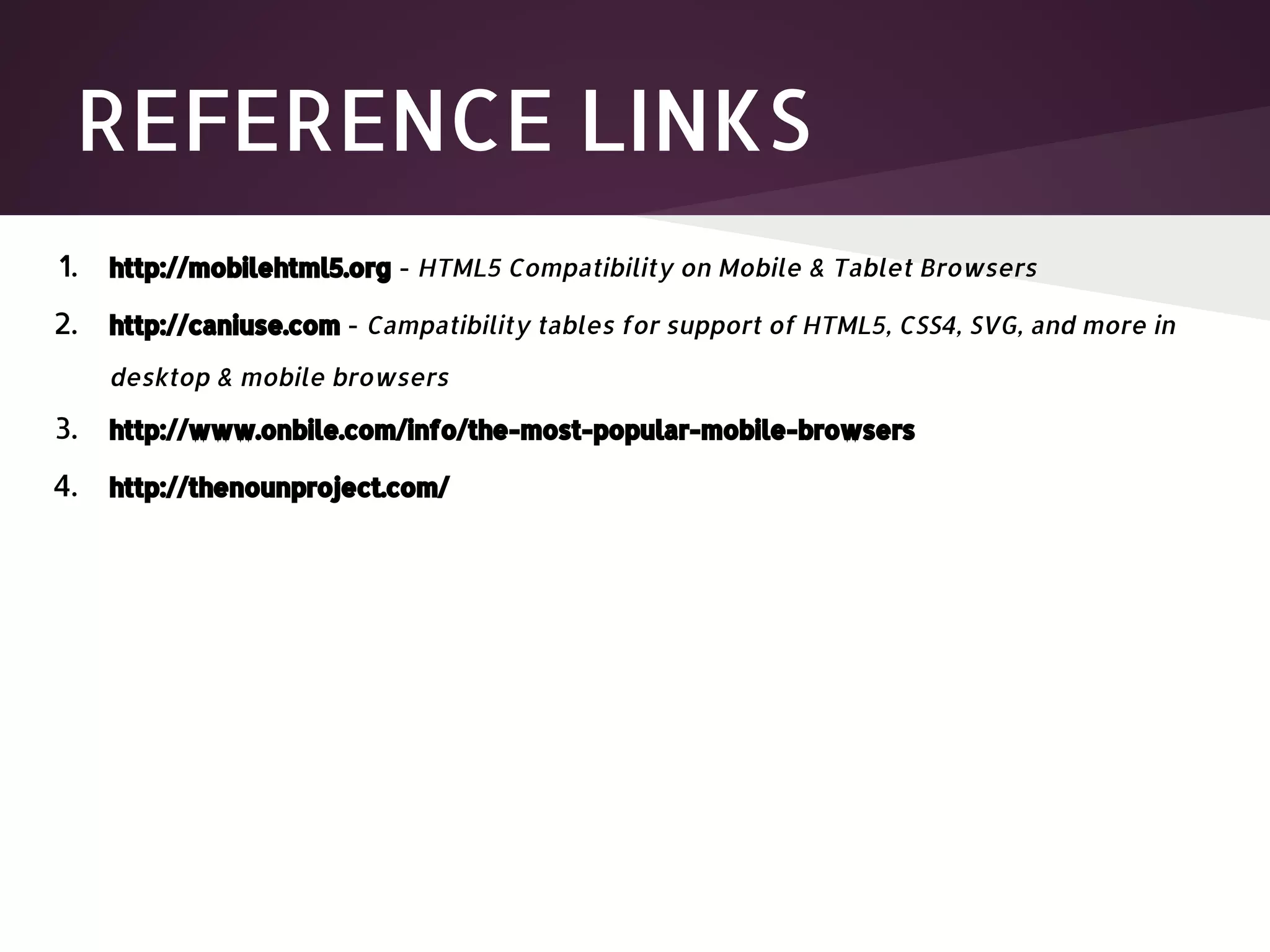 REFERENCE LINKS 1. http://mobilehtml5.org - HTML5 Compatibility on Mobile & Tablet Browsers 2. http://caniuse.com - Campatibility tables for support of HTML5, CSS4, SVG, and more in desktop & mobile browsers 3. http://www.onbile.com/info/the-most-popular-mobile-browsers 4. http://thenounproject.com/ 