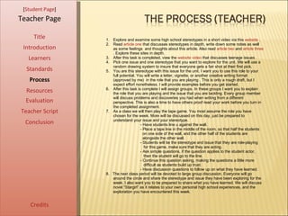 [ Student Page ] Title Introduction Learners Standards Process Resources Credits Teacher Page Evaluation Teacher Script Conclusion Explore and examine some high school stereotypes in a short video via this  website  .  Read  article one  that discusses stereotypes in depth, write down some notes as well as some feelings  and thoughts about this article. Also read  article two  and  article three . Explore these sites in depth.  After this task is completed, view the  website video  that discusses teenage issues . Pick one issue and one stereotype that you want to explore for the unit. We will use a random drawing system to insure that everyone gets a fair shot at their first pick.  You are this stereotype with this issue for the unit. I want you to use this role to your full potential. You will write a letter, vignette, or another creative writing format (approved by me)  in the role that you are playing . This is only a rough draft, but I expect effort nonetheless. I will provide examples before you get started.  After this task is complete I will assign groups. In these groups I want you to explain the role that you are playing and the issue that you are tackling. Every group member will discuss problems and discoveries you had when writing from a different perspective. This is also a time to have others proof read your work before you turn in the completed assignment.  As a class we will then play the tape game. You most assume the role you have chosen for the week. More will be discussed on this day, just be prepared to understand your issue and your stereotype.  - Have students line u against the wall. - Place a tape line in the middle of the room, so that half the students  on one side of the wall, and the other half of the students are  alongside the other wall.  - Students will be the stereotype and issue that they are role-playing  for this game, make sure that they are acting.  - Ask simple questions, if the question applies to the student actor,  then the student will go to the line.  - Continue this question asking, making the questions a little more  difficult as students build up trust.  - Have discussion questions to follow up on what they have learned.  8.  The next class period will be devoted to large group discussion. Everyone will go around the circle and share the stereotype and issue they have been exploring for the week. I also want you to be prepared to share what you have learned. We will discuss novel “Stargirl” as it relates to your own personal high school experiences, and the exploration you have encountered this week.  