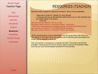 [ Student Page ] Title Introduction Learners Standards Process Resources Credits Teacher Page Describe what's needed to implement this lesson. Some of the possibilities: Class set of novels for “Stargirl” by Jerry Spinelli Computer lab time so that students will be able to go to a few websites that are implemented in the lesson: Links are:  http://youtube.com/watch?v=GZ_3p_PLJkg http://teen-culture.suite101.com/article.cfm/teen_stereotypes    http:/www.mediaawareness.ca/english/special_initiatives/toolkit/stereotypes/ http:/youtube.com/watch?v=1i7kFCEB9A4&feature=related http://teen-culture.suite101.com/article.cfm/teen_stereotypes All the websites above discuss stereotypes and the issues that youth today face. The videos on YouTube.com do an excellent job at depicting both stereotypes and issues, giving students a visual aid.  Only one teacher is necessary to complete the tasks. The lessons are student propelled, meaning that the role the teacher plays is primary the facilitator. Make sure that you have well developed questions for the activates.  Evaluation Teacher Script Conclusion 